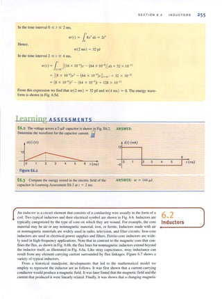 SECT I ON 6.2
In the time interval 0 $ 1 $ 2 ms,
w(t ) = l'8x3
dx = 2t'
Hence,
w(2 ins) = 32 pJ
In the time interval 2 $ 1 $ 4 ms,
w(t) = l' [(16 X 1O-6
)x - (64 X IO-')J dx + 32 X 10- 12
2 X lO )
= [(8 X IO-')x' - (64 X IO-')XJ; " O" + 32 X 10- 12
= (8 X 10-6)t' - (64 X 10-9)t + 128 X 10- 12
From this expression we find that w(2 ms) = 32 pJ and w( 4 ms) = O. The energy wave·
form is shown in Fig. 6.Sd.
Learning ASSESSMENTS
E6.2 The voltage across a 2·iJ.F capacitor is shown in Fig. E6.2. ANSWER:
Detennine the wavefonn for me capacitor current. fi
v(0M ~(~
121-----,
12
o 2 3 4
INDUCTORS
6
5o 2 6 t (ms) I t (ms)L...-_ _ _ _---'
Figure E6.2
E6.3 Compute the energy stored in the electric field of the
capacitor in Learning Assessment £6.2 at I = 2 ms.
ANSWER: 10 = 144 iJ.l.
An induclOl' is a circuit element that consists of a conducting wire usually in the form of a 6 2
coil. Two typical induclOrs and their electrical symbol are shown in Fig. 6.6. Inductors are •
typically categorized by the type of core on which they are wound. For example, the core Inductors
material may be air or any non magnetic material, iron, or ferrite. Inductors made with air
or nonmagnetic materials are widely used in radio. television, and filter circuits. Iron-core
inductors are used in electrical power supplies and fillers. Ferrite-core inductors are wide-
ly lIsed in high-frequency applications. Note that in contrast to the magnetic core that con-
fines the flux. as shown in Fig. 6.6b, the flux lines for nonmagnetic inductors extend beyond
the induclOr itself. as illustrated in Fig. 6.6a. Like stray capacitance. stray inductance can
result from any element carryi ng current surrounded by tlux linkages. Figure 6.7 shows a
variety of typical inductors.
From a historical standpoint, developments that led to the mathematical model we
employ to represent the inductor are as follows. It was first shown that a current-carrying
conductor would produce a magnetic field . It was later found that the magnetic field and the
current that produced it were linearly relatcd. Finally, it was shown that a changing magnctic
255
 