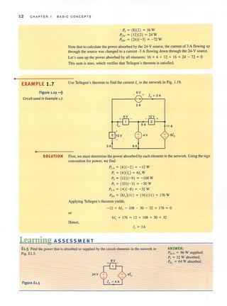 •
12 CHAP T ER 1 BASIC CONCEPTS
EXAMPLE 1.7
Figure 1.19 ...~
Circuit used in Example 1.7.
•
P, = (8)(2) = 16 W
P12V = (12)(2) = 24 W
P"v = (24)(- 3) = -72 W
Note that to calculate the power absorbed by the 24-V source, the current of 3 A flowing up
through the source was changed to a current -3 A flowing down through the 24-V source.
Let's sum up the power absorbed by all elements: 16 + 4 + 12 + 16 + 24 - 72 = 0
This sum is zero, which verifies that Tellegen's theorem is satisfied.
Use Tellegen's theorem to find the current 10 in the network in Fig. 1.19.
SOLUTION First, we must determine the power absorbed by each element in the network. Using the sign
convention for power, we find
P'A = (6)(- 2) = - 12 W
P, = (6 )(10) = 6/"W
P, = ( 12)(-9) = - 108 W
P, = ( 10)(- 3) = -30 W
PH = (4)(-8) = -32W
PD, = (8/,)( 11 ) = ( 16)( 11 ) = 176W
Applying Tellegen's theorem yields,
-12 + 6/" - 108 - 30 - 32 + 176 = 0
or
6/,, + 176 = 12+ 108 +30 + 32
Hence,
10 = IA
Learning ASS ESSM ENT
E1.5 Find the power that is absorbed or supplied by the circuit elements in the network in
Fig. EI.5.
BV
24V
Figure El.5
ANSWER:
P" v = 96 W supplied;
P, = 32 W absorbed;
P4I , = 64 W absorbed.
 
