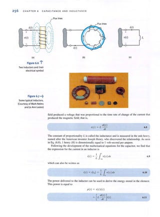 C H A PTE R 6 CA PACIT A N C E AND I NDUCTA NCE
_r FIUXlines
, -.. ' ..'  ' 
i(t) ,' ," ,..  
>-~~~~'~~--- I. .,
+
v(r)
: " ,"  I "  ,I
r' I  11
", :::III ",
'" I , I
111 " ,
"  I  I "
I I - - I I
..., ,
.-
(a)
.....
, ,
, "- ,
Figure 6.6 l
Two inductors and their
electrical symbol
Figure 6.7 .-~
Some typical inductors.
(Courtesy of Mark Nelms
and )o Ann Loden)
i(r)
(b)
Flux lines
••
i(t)
" 1-0--'+:--,
+
v(t)
(e)
field produced a voltage that was proponional to the time rate of change of the current that
produced the magnetic field; thaI is,
di(/)
v(/) = L -
d/
6.8
The constant of proportionality L iscalled the inductance and is measured in the unit hell /)r,
named after the American inventor Joseph Henry, who discovered the relationship. As seen
in Eq. (6.8), I henry (H) is dimensionally equal 10 I volt-second per ampere.
FoUowing the development of the mathematical equations for the capacitor, we find that
the expression for the current in an inductor is
11'i(/) = - v( x )dx
L ~
6.9
which can also be written as
i(/) = i(/o) + - v(x )dx11'L "
6.10
The power delivered to the inductor can be used to derive the energy stored in tbe element.
This power is equal 10
p(/) = v( /)i(/)
[
di(l ) ]
= Ldt i(/) 6.11
 