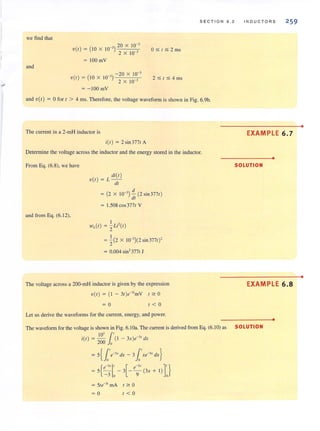 we find that
and
20 X 10-]
V (I) = (l OX W 3
) -=-=----'-'---c-
2 X 10 ]
= 100 mV
V(I) = (10 X 10-]) - 20 X 10]-]
2 X 10
= - 100mV
SECTION 6 . 2
Q:S;:t$2ms
2$1$4ms
and V(I) = 0 for I > 4 ms. Therefore, the voltage waveform is shown in Fig. 6.9b.
The current in a 2-mH inductor is
i(l) = 2 sin 3771A
Determine the voltage across the inductor and the energy stored in the inductor.
From Eq. (6.8), we have
and from Eg. (6. 12),
"i(I)
V(I ) = L -
dl
d
= (2 X 10-3)-(2 sin 3771)
dl
= 1.508 cos3771 V
I ,
WL(t) = 2Li-(I)
I
= - (2 X W ])(2 sin 3771)'
2
= 0.004 sin'3771 J
The voltage across a 200-mH inductor is given by the expression
V(I) = (I - 31)e-]'mV '''' 0
= 0 1 <0
Let us derive the waveforms for the current, energy, and power.
I N 0 U C T O A S 259
EXAMPLE 6.7
•
SOLUTION
EXAMPLE 6.8
•
The wavefonm forthe voltage is shown in Fig. 6.1 Oa. The current is derived from Eg. (6.1 0) as SO LUTI 0 N
10] 1.'i(l) = - (I - 3x)e-]X dx
200 0
= 5{[e-3X
dx - 31.'xe-3
• dx}
= 5{~;l - 3[-e;.(3x + I)D
== 5re-31 rnA r ~ 0
= 0 1 < 0
•
•
 