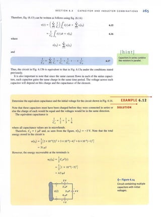 SECTION 6 .3 CAPACITOR AND INDUCTOR COMB I NA T IONS
Therefore, Eq. (6. 13) can be written as follows using Eq. (6.14):
(
N 1)1' N
V(I) ~ ,?, C, ,. i(l)dl + ,?,V,(lo) 6.15
11'~ c i(/)dl + V(lo)
S '.
6.16
where
N
V(lo) ~ 2:V,(lo)
i"' J
and [h in t 1
I NI l 1 1
- ~ 2: -~-+-+"'+­
Cs ':1 C, C1 C, CN
6.17
Thus, the circuit in Fig. 6.13b is equivalent to that in Fig. 6. 13a under the conditions stated
previously.
It is also important to note that since the same current flows in each of the series capaci-
tors, each capacitor gains the same charge in the same time period. The voltage across each
capacitor will depend on this charge and the capacitance of the element.
Detennine the equivalent capacitance and the initial voltage for the circuit shown in Fig. 6. 14.
Capacitors in series com bine
like resistors in parallel.
EXAMPLE 6.12
•
Note that these capacitors must have been charged before they were connected in series or SOLUTION
else the charge of each would be equal and the voltages would be in the same direction.
The equivalent capacitance is
I I I I
-~-+-+­
Cs 2 3 6
where all capacitance values are in microfarads.
Therefore, Cs = I ~F and, as seen from the figure, V(lo) ~ -3 V. Note that the total
energy stored in the circuit is
W(IO) = -'- [2 X lQ-<(2)' + 3 X lQ-«-4)' + 6 X lQ-« -I)']
2
= 31 fl.1
However, the energy recoverable at the terminals is
I
Wc(lo) = "2CsV'( I)
I
= "2[1 X lQ-«-3)']
= 4.5 fl.1
~••• Figure 6.14
Circuit containing multiple
capacitors with initial
Voltages.
•
 