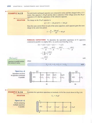 •
•
266 CHAP T ER 6 CAPACI T ANCE AND IN D UC TANCE
EXAMPLE 6 .13 Two previously uncharged capacitorsare connected in series and then charged with a 12-V
source. One capacitor is 30 iJ.F and the other is unknown. If the voltage across the 30-iJ.F
capacitor is 8 V, find the capacitance of the unknown capacitor.
..----------------
SOLUTION The charge on the 30-iJ.F capacitor is
[hin tj
Capacitors in parallel combine
like resistors in series.
Figure 6.15 ...~
Equivalent circuit for
N capacitors connected
in parallel.
Q = CV = (30 J.l.F)(8 V) = 240 J.l.C
Since the same current flows in each of the series capacitors. each capacitorgains the same
charge in the same lime period.
Q 240 J.l.C
C = - = = 60 J.l.F
1 4V
PARALLEL CAPACITORS To determi ne the equivalent capacitance of N capacitors
connected in parallel. we employ KCL. As can be seen from Fig. 6.15",
where
+
V(I)
-
L.I
i{l) = i,{I) + i,{I) + i3(1) + ... + iN{I)
i(l)
,
dV{ I) dU{I) dV{I)
= C, - - + C,-- + C3 - - +
til - til til
= ( ±C
i
) dU{I)
i= j c/l
dV{ I)
= C - -
I' dt
C = C+C + c + ··· + C(' I 2 3 N
---}{I)
___TCN
i I(I) i2(1) i3(1)
~ Cl ,", C2
,~ C3
(al
dU{I )
+ C - -
.v cit
" +
V(I)
6.18
6.19
6.20
i{l)
,", C"
(bl
EXAM PLE 6 .14 Detennine the equivalent capacitance at terminals A-8 of the circuit shown in Fig. 6.16.
..----------------
SOLUTION
Figure 6.16 •••~
Circuit containing
multiple capacitors
in parallel.
"
L.I
A
+
V(I)
-
B
,", 4 ~F
"'" 6 ~F
," 2 ~F ;:;'"
 