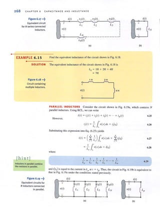•
268 CHAP TER 6 CAPACITANCE AND IN D UCTANCE
Figure 6.17 •••~ i(r) +vI(rL +v2(rL +v3(r) _ r- i(r)
Equivalent circuit + L3
+
for N series-connected
L I L2
S
inductors. v(r) v(r) ! Ls
LN
---------- - -------_.- + ~
vN(r)
(a) (b)
EXAMPLE 6.1 5 Find the equivalent inductance of the circuit shown in Fig. 6. 18.
•
SOLUTION The equivalent inductance of the circuit shown in Fig. 6. 18 is
Figure 6.18 •••~
Circuit containing
multiple inductors.
[hin tj
Inductors in parallel combine
like resistors in parallel.
Figure 6.19 •••~
Equivalent circuits for
N inductors connected
in parallel.
+
V(I)
Ls = IH + 2H + 4H
= 7H
1 H 2 H
4H
PARALLEL INDUCTORS Consider the circuit shown in Fig. 6. 19a, which contains N
parallel inductors. Using KCL, we can write
However,
Substituting this expression into Eq. (6.25) yields
where
(
N I )1' N
i(l) = L: - v(x)dx + L: iito)
j - I Lj In j - I
11'= - v(x)dx + i(10)
L,. to
I I I 1 I
-=-+- +-+ ... + -
L" L, L., L, LN
6.25
6.26
6.27
6.28
6.29
and i(to) is equal to the current in Lp at t = 1
0
, Thus, the circuit in Fig. 6.19b isequivalent to
that in Fig. 6.19<1 under the conditions slated previously.
i(l)
r- i(l)
-Of"~) +
LN V(I) Lp
)
'-'
/ '
+
JI(I) ti2(1) ) i3(1)
V(I) L (
! L2 L 3
1 ']-
'-'
(a) (b)
 