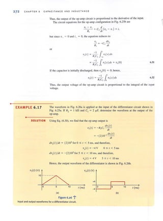 •
272 CHAPTER 6 CAPACITANCE AND INDUC TA NCE
EXAMPLE 6.17
•
Thus, the output of the op-amp circuit is proportional to the derivative of the input.
The circu it equations for the op-amp configuration in Fig. 6.2Sb are
but since v_ = °and i_ = 0, the equation reduces to
VI dvo
- = -c, -R, - dl
or
11'V,,(I) = R c v,(x)rlx
, 2 ~
I 1.'= - - v,(x) dx + v,(O)
Rl e2 0
If the capacitor is initially discharged, then vo(O) = 0; hence,
6.31
6.32
Thus, the output vollage of the op-amp circuit is proportional to the integral of the input
voltage.
The waveform in Fig. 6.26a is applied at the input of the differentiator circuit shown in
Fig. 6.25a. If R2 = I kfl and C, = 2 J.l.F, determine the waveform at the oUlput of the
op-amp.
SOLUTION Using Eq. (6.30), we find that the op-amp output is
VI (I) (v)
dv, (I )
V,(I ) = -R,C,--
- dl
= -(2)10. 3 dv,(I )
tIl
dv, (I) /dl = (2) 103 for 0:;; I < 5 ms, and therefore,
Vo(l) = -4 V 0 :;; I < 5 ms
dv,(I) /dl = -(2)103 for 5 :;; I < 10 ms, and therefore,
5 .$ I < 10 ms
Hence, the output waveform of the differentiator is shown in Fig. 6.26b.
+4
o10 I (ms) -4 1---...1
(al (bl
Figure 6.26 l'
Input and output waveforms for a differentiator circuit.
I (ms)
 