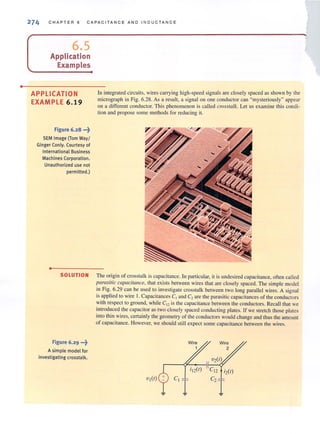 •
274 C H APTER 6 CA PACITAN C E AND INDUC T ANCE
6.5
Application
Examples
APPLICATION
EXAMPLE 6.19
fjgure 6.28 ...?
SEM Image (Tom Way/
Ginger Conly. Courtesy of
International Business
Machines Corporation.
Unauthorized use not
permitted.)
•
SOLUTION
fjgure 6.29 .••?
A simple model for
investigating crosstalk.
In integrated circuits, wires carrying high-speed signals are closely spaced as shown by the
micrograph in Fig. 6.28. As a result, a signal on one conductor can "mysteriously" appear
on a different conductor. This phenomenon is called crosstalk. Let us examine this condi-
tion and propose some methods for reducing it.
The origin of crosstalk is capacitance. In particular, it is undesired capacitance, often called
parasitic capacitance, that exists between wires that are closely spaced. The simple model
in Fig. 6.29 can be used lO investigate crosstalk between two long parallel wires. A signal
is appUed to wire 1. Capacitances C1 and C2 are the parasitic capacitances of the conductors
with respect to ground, while Cl2 is the capacitance between the conductors. Recall that we
introduced the capacitor as two closely spaced conducting plates. If we stretch those pIutes
into thin wires, certainly the geometry of the conductors would change and thus the amount
of capacitance. However, we should still expect some capacitance between the wires.
Wire
2
idr) CI2 i2(1)
C
I
I c21
 