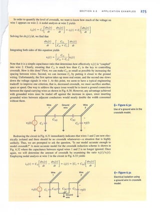 SECTION 6 . 5 APPLI C ATION EXAMPLES 275
In order to quantify the level of crosstalk, we want to know how much of the voltage on
wire I appears on wire 2. A nodal analysis at wire 2 yields
. ( ) _ c [dVI (I) dV,(I)]. [dV,(I)]
112 I - 12 - - - - - = 1.,(1) = C, - -
d l dl - - cll
Solving for dV,(I)/ dl, we find that
dv,(I) = [ C" ] dv,(I)
dl c" + C, dl
Integrating both sides of this equation yields
V,(I) = [C"C~' C,]VI(I)
Note that it is a simple capacitance ratio that determines how effectively V,(I) is "coupled"
into wire 2. Clearly, ensuring that C" is much less than C, is the key to controlling
crosstalk. How is this done? First, we can make Cl2 as small as possible by increasing the
spacing between wires. Second, we can increase C2 by putting it closer to the ground
wiring. Unfortunately, the first option takes up more real estate. and the second one slows
down the voltage signals in wire I. At this point, we seem to have a typical engineering
tradeoff: to improve one criterion, that is, decreased crosstalk, we must sacrifice another,
space or speed. One way to address the space issue would be to insert a ground connection
between the signal-carrying wires as shown in Fig. 6.30. However, any advantage achieved
with grounded wires must be traded off against the increase in space, since inserting
grounded wires between adjacent conductors would nearly double the width consumed
without them.
Redrawing the circuit in Fig. 6.3 1 immediately indicates that wires I and 2 are now elec-
trically isolated and there should be no crosstalk whatsoever-a situation that is highly
unlikely. Thus, we are prompted to ask the question, "Is our model accurate enough to
model crosstalk?" A more accurate model for the crosstalk reduction scheme is shown in
Fig. 6.32 where the capacitance between signal wires I and 2 is no longer ignored. Once
again, we will determine the amount of crosstalk by examining the ratio V2(1)/VI(t).
Employing nodal analysis at wire 2 in the circuit in Fig. 6.33 yields
. _ [dVI (I ) dV,(I)] _. _ ( l[dV,(I)]
1,,(1) - C" - - - - d- - ,,(1) - C, + C'G I
- - dl I - - - (, I
CtI CtGT C;~T C2 I~V2(1)
~und
= = wire =
~••• Figure 6.30
Use of a ground wire in the
crosstalk model.
~... Figure 6.31
Electrical isolation using
a ground wire in crosstalk
model.
 