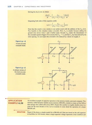 •
276 CHAPTER 6 CAPAC ITANCE AND INDUCTANCE
Figure 6.32 •••~
A more accurate
crosstalk model.
APPLICATION
EXAMPLE 6.20
•
Solving for dv,(r)!dr, we obtain
dv,(r) = [ C12 ] dv,(r)
dl C12 + C2 + C2G dt
Integrating both sides of this equation yields
[
C,' ]
v,(r) = C
12
+ C,- + C
2G
v,(r)
Note that this result is very similar to our earlier result with the addition of the C2G term.
Two benefits in this situation reduce crosstalk. First, en is smaller because adding the
ground wire moves wires 1 and 2 farther apart. Second, C2G makes the denominator of
the crosstalk equation bigger. If we assume that C'G = C, and that C12 has been halved by the
extra spacing, we can expect the crosstalk to be reduced by a factor of roughly 4.
An excellent example of capacitor operation is the memory inside a personal computer. This
memory, called dynamic random access memory (DRAM), contains as many as four billion
data storage sites called cells (circa 2007). Expect this number to roughly double every two
years for the next decade or two. Let us examine in some detail the operation of a sing le
DRAM cell.
SOLUTION Figure 6.34a shows a simple model for a DRAM cell. Data are stored on the cell capacitor
in true/false (or 1/0) fannat, where a large-capacitor voltage represents a true condition and
 