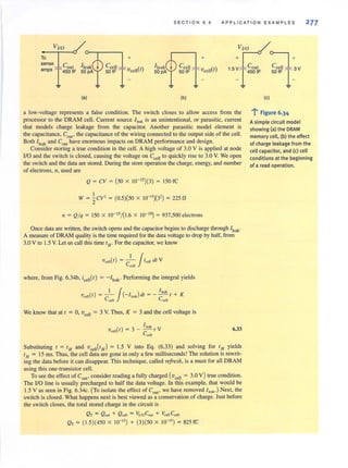 S E CTI O N 6 . 5 APPLICAT I O N EXAMP L ES 277
v~
15+v1coul : J+3V
To
sense Caul
amps T450lF ._T450lF 50IF T-
(aJ (bJ
a low-voltage represents a false condition. The switch closes to allow access from the
processor to the DRAM cell. Current source I leal is an unintentional, or parasitic, current
that models charge leakage from the capacitor. Another parasitic model element is
the capacitance, Coot' the capacitance of the wiring connected to the output side of the cell.
Both I'eok and COUI
have enormous impacts on DRAM performance and design.
Consider storing a true condition in the cell . A high voltage of 3.0 V is applied at node
110 and the switch is closed, causing the voltage on C,," to quickly rise to 3.0 V. We open
the switch and the data are stored. During the store operation the charge, energy, and number
of electrons, 11, used are
Q = CV = (50 X 1O- IS)(3) = 150 fC
IV = ~CV' = (0.5)(50 X 10-")(3') = 225 fJ
" = Q/q = 150 X 10- 15/(1.6 X 10- '9) = 937,500 electrons
Once data are written, the switch opens and the capacitor begins to discharge through 11c.1k'
A measure of DRAM quality is the time required for the data vOltage to drop by half, from
3.0 V to 1.5 V. Let us call this time I H' For the capacitor, we know
I J'Vcell(I) = -- 'cell (/1 V
CCtll
where, from Fig. 6.34b, ;e.,,(I) = -/'oak' Performing the integral yields
I J ( ) I,,,,V~,,( I ) = - - - I,,,, cil = - - - I + K
Ccell Ccell
We know that at I = 0, vee" = 3 V. Thus, K = 3 and the cell voltage is
( )
I,,,,
Vetil t = 3 - C t V
cell
6.33
Substituting I = IH and Vee"(IH) = 1.5 V into Eq. (6.33) and solving for IH yields
I H = 15 ms. Thus, the cell data are gone in only a few milliseconds! The solution is rewrit-
ing the data before it can disappear. This technique, called refresh, is a must for all DRAM
using this one-transistor cell.
To see the effect of Cout' consider reading a fully charged (vcell = 3.0 V ) true condition.
The 110 line is usually precharged to half the data voltage. In this example, that would be
1.5 V as seen in Fig. 6.34c. (To isolate the effect of Cout' we have removed ! Ie;lk') Next, the
switch isclosed. What happens next isbest viewed as a conservation of charge. Just before
the switch closes, the total stored charge in the circuit is
Q T = Q OUI + Q cell = Vi/oCOU, + {;ell CCtll
QT = (1.5)(450 X 10-" ) + (3)(50 X 10-") = 825 fC
(c)
l' Figure 6.34
Asimple circuit model
showing (a) the DRAM
memory celi, (b) the effect
of charge leakage from the
celi capacitor, and (c) celi
conditions at the beginning
of a read operation.
 