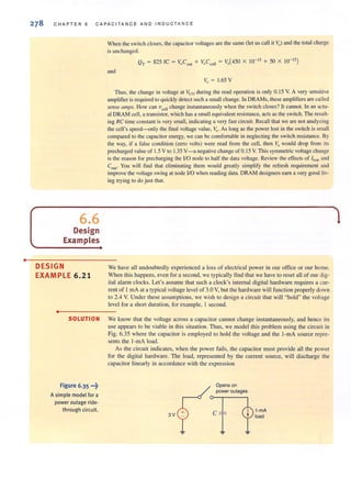 •
CHAPTER 6 CAPAC IT ANC E AND INDUCTANC E
6.6
Design
Examples
DESIGN
EXAMPLE 6.21
•
When the swi tch closes, the capacitor voltages are the same (let us call it yo) and the total charge
is unchanged.
QT
~ 825 fC ~ VoCo", + VoC,,1l ~ Vo(450 X 10- 15
+ 50 X 10- 15
)
and
v" ~ 1.65 Y
Thus, the change in voltage at Vi/o during the read operation is only O. t5 V. A very sensitive
amplifier is required to quickly detect such a small change. In DRAMs, these amplifiers are called
se1lse (Imps. How can vccll
change instantaneously when the switch closes? It cannot. In an actu-
al DRAM cell, a transistor, which has a small equivalent resistance, acts as the switch. The result-
ing RC time constant is very small, indicating a very fast circuit. Recall that we are not analyzing
the cell's speed--only the final voltage value, yo. As long as the power lost in the switch is small
compared to the capacitor energy, we can be comfortable in neglecting the switch resistance. By
the way, if a false condition (zero volts) were read from the cell, then Va would drop from its
precharged value of 1.5 V to 1.35 V- 3 negative change of 0. 15 V. This symmetric voltage change
is the reason for precharging the liD node 10 half the data voltage. Review the effects of lleak and
CoutO You will find that eliminating them would greatly simplify the refresh requirement and
improve the voltage swing at node liD when reading data. DRAM designers earn a very good liv-
ing trying to do just that.
Ve have all undoubtedl y experienced a loss of electrical power in our office or our home.
Vhen this happens, even for a second, we typically find that we have to reset all of our dig-
ital alarm clocks. Let's assume that such a clock's internal digital hardware requires a cur-
rent of I rnA at a typical voltage level of 3.0 Y, but the hardware will function properly down
to 2.4 V. Under these assumptions, we wish to design a circuit that will "hold" the vohage
level for a shon duration, for example, I second.
SOLUTION Ve know that the voltage across a capacitor cannot change instantaneously, and hence its
use appears to be viable in this situation. Thus, we model this problem using the circuit in
Fig. 6.35 where the capacitor is employed to hold the voltage and the I-rnA source repre-
sents the l-lllA load.
Figure 6.35 •••~
Asimple model for a
power outage ride-
through circuit.
As the circuit indicates, when the power fails, the capacitor must provide all the power
for the digital hardware. The load, represented by the current source, will discharge the
capacitor linearly in accordance with the expression
3V
Opens on
power outages
1-mA
load
 