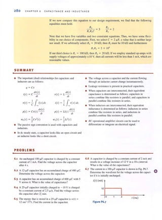 .
280 CHAPTER 6 CAPACITAN C E AND I NOUCTANCE
If we now compare this equation to our design requirement, we find thm the following
equalities must hold.
R,
- - =5
R,R,C
Note that we have five variables and two constraint equations. Thus, we have some flexi-
bility in our choice of components. First, we select C = 2 IJ.F, a value thal is neither large
nor small. If we arbitrarily select R, = 20 kf1, then RJ must be 10 k.f1 and furthermore
R, R, = 2 X 10'
If our third choice is R, = 100 kf1, then R, = 20 kf1. If we employ standard op-amps with
supply voltages of approximately ± 10 V, then all currents will be less than I mA, which are
reasonable values.
SUMMARY
• The important (dual) relationships for capacitors and
inductors are as follows:
q = CV
(/V{I)
i{l ) = Cdt
11'V{I) = - i{x)ILr
C ~
(/U{I)
p{l ) = CV{I )--
dl
di{I)
V{I ) = L -
dl
11'i{l) = L v {x ) {/x
(/i{l)
p{l ) = U {I)-;;;-
,", {I ) = ~U'{I)
• The passive sign convention is used with capacitors and
inductors.
• In de steady state, a capacitor looks like an open circuit and
an inductor looks like a short circuit.
PROBLEMS
6.1 An uncharged IOO- ~F capacitor is charged by a constant
current of I mA. Find the voltage across the capacilOr
after 4 s.
6.2 A 12-fJ.F capacitor has an accumulated charge of 480 fJ.C.
Determine the voltage across the capacitor,
6.3 A capacitor has an accumulated charge of 600 IJ.C with 5
V across it. What is the value of capacitance?
6.4 A 25-fJ.F capacilOr initially charged to - 10 V is charged
by a constant current of 2.5 fJ.A. Find the voltage across
the capacitor after 2t min.
6.5 The energy that is stored in a 25-fJ.F capacitor is w(t) =
12 sin2 377t. Find the current in the capacitor.
• The voltage across a capacilOr and the current flowing
through an inductor can not change instantaneously.
• Leakage resistance is present in practical capacitors.
• When capacilOrs are interconnected, their equivalent
capacitance is determined as follows: capacitors in
series combine like resistors in parallel, and capacitors in
parallel combine like resistors in series.
• When inductors are interconnected, their equivalent
induc{;Jnce is dctermjned as follows: inductors in series
combine like resistors in series, and induClOrs in
parallel combine like resistors in parallel.
• RC operational amplifier circuits can be lIsed to
differentiate or imegrate an electrical signal.
6.6 A capacilOr is charged by a constam current of 2 mA and
results in a vohage increase of 12 V in a 10-s interval.
Vhat is the value of the capacitance?
6.7 The current in a lOO-j.LF capacitor is shown in Fig. P6.7.
Determine the wavefonn for the voltage across the capaci- 0
tor if it is initially uncharged.
i{l) (mA)
10 r----'
o 2
I (ms)
Figure P6.7
 