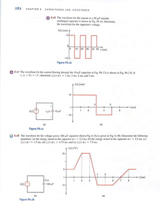 282 CHAPTER 6 CAPAC ITANCE AND IND UCTANCE
o 6.16 The waveform for [he current in a 50- ~F initially
uncharged capacitor is shoWJl in Fig. P6.16. Determine
the waveform for (he capacitor's voltage.
i(t) (mA)
10 -
o
o 10 20 30 40 50 t (ms)
-10 f- '-- -
Figure P6.16
o 6.17 The waveform for the cu rren! flowing through the IO-!-lF capacilOr in Fig. P6.17a is shown in Fig. P6.17b. If
Vc(1 = 0 ) = I V, determine vc(t) all = 1 ms, 3 illS, 4 ms, and 5 ms.
~ 6.18
i(t)
(a)
Figure P6.17
+
i(t) (mA)
15 1---------.
3 5
-l--j--+-' - + --j-'-+--+' - - t (ms)
2 4 6
- 10
(b)
The waveform for the voltage across IOO-f.LF capacitor shown Fig. 6.1 8a is given in Fig. 6. ISb. Determine the following
quantities: (a) the energy stored in the capacitor at f = 2.5 ms, (b) the energy stored in the capacitor al t = 5.5 illS, (c)
i,(t) at t = 1.5 tns. (d) i,.(t) at t = 4.75 tnS. and (e) i,(t) at t = 7.5 ms.
v(t) (V)
15
5 -1-- ..1
4 5
-I--f----j--f-+ l--j--+----:? -+--- t (ms)
6 8
v(t) -5
(a) (b)
Figure P6.18
 