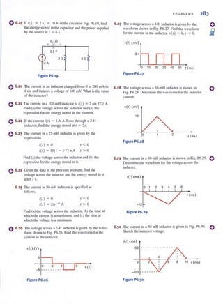 o 6.19 If v(.(r = 2 s) = 10 V in the circuit in Fig. P6. 19, find
the energy stored in the capacitor and the power supplied
by the source at I = 6 s.
0 6.20
0 6•21
0 6.22
6!l
Figure P6.19
The current in an inductor changed from 0 to 200 mA in
4 illS and induces a voltage of 100 illY. What is the value
of the inductor?
The current in a 100-IllH inductor is i(l ) = 2 sin 3771 A.
Find (a) the voltage across the inductor and (b) the
expression for the energy stored in Ihe element.
Ifthccun'cnt i(r) = I.S{ A nows through a 2-H
inductor, find the energy stored at ( = 2s.
e 6.23 The current in a 2S-mH inductor is given by the
expressions
0 6.24
i(l) 0 < 0
i(l) = 10(1 - e-') mA I > 0
Find (a) the voltagc across the inductor and (b) the
expression for the energy stored in it.
Given the data in the previous problem, find the
voltage across the inductor and the energy stored in it
after I s.
6.25 The current in SO-mH inductor is specified as
follows.
0 6.26
i(I)
i(l)
o 1 < 0
I > 0
Find (a) the voltage across the inductor. (b) the time at
which the current is a max imulll, and (c) the time at
which the voltage is a minimulll.
The voltage across a 2-H inductor is given by the wave-
form shown ill Fig. P6.26. Find the waveform for the
current in the inductor.
V(I) (v)
51----,
I (s)
- 5
6o
Figure P6.26
PROB LEMS
6.27 The voltage across a 4-H inductor is given by the
waveform shown in Fig. P6.27. Find the waveform
for the current in the inductor. v(t) = 0, ( < O.
6.28
V(I) (mV)
2.4 r--
0 1020304050,(ms)
Figure P6.27
The voltage across a IO-mH inductor is shown in
Fig. P6.28. DeICrmine the waveform fo r the inductor
current.
'V(I) (mV)
10-
o
Figure P6.28
2
I (ms)
o
iii
o
6.29 The current ill a IO-mH inductor is shown in Fig. P6.29. eDetermine the waveform for the voltage across the
inductor.
i(l) (rnA)
0 1 2 3 4 5 6
I (ms)
-12
Figure P6.29
6.30 The current in a 50-mH inductor is given in Fig. P6.30.
Sketch the inductor voltage.
o
i(l) (rnA)
10 ,(ms)
Figure P6.30
 