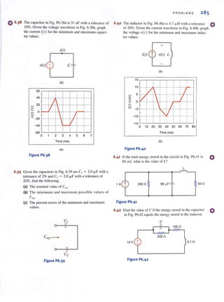 The capacitor in Fig. P6.38a is 5 1 nF with a tolerance of
10%. Given the voltage waveform in Fig. 6.38b, graph
the current i(t) for the minimum and maximum capaci.
tor values.
itt)
v(t) c
(a)
60
40
-
L20
:;-
V 11~
0~
_ J~
" -20
- V-40
-60
0 1 2 3 4 5 6 7
Time (ms)
Ib
Figure P6.38
6.39 Given the capacitors in Fig. 6.39 are Cl = 2.0 j.LF with a
tolerance of 2% and C2 = 2.0 J.l.F with a tolerance of
20%, find the following.
(a) The nominal value of Ceq.
(b) The mi ni mum and maximum possible values of
Ceq-
(e) The percent errors of the minimum and maximum
values.
0---)
C2
Figure P6.39
PROBLEMS 285
6·40 The inductor in Fig. P6.40a is 4.7 /J.H with a IOlerance 0
of 20%. Given the current waveform in Fig. 6.40b, graph
the voltage V(/} for the minimum and maximum indue·
tor values.
(a)
15
I I I10
5 V I J~
tz  V«
~ 0
~ 
J~
-5
I"-V-10
I I- 15
0 10 20 30 40 50 60 70 80
Time (ms)
(b)
Figure P6.40
6.41 If the total energy stored in the circuit in Fig. P6.4 I is
80 mJ. what is the value of L?
L
2000 80 ~F 500
Figure P6.41
6.42 Find the value of C if the energy stored in the capacitor 0
in Fig. P6.42 equals the energy stored in the inductor.
C
1000
2000
12 V 0. 1 H
Figure P6.42
 
