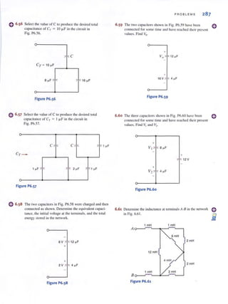 0 6.56
o
Select the value of C to produce the de~ircd tolal
capacitance of Cr = 10 /-LF in the circuit in
Fig. P6.56.
O~___8_~_F_~~______~lI16~F
Figure P6.S6
Select the value of C to produce the desired total
cnpacitance of Cr = I /-LF in the cireuil in
Fig. P6.57.
Figure P6.S7
o 6.58 The two capacitors in Fig. P6.58 were charged and then
connected as shown. Determine the equivalent capaci-
tance. the initial voltage at the terminals, and the total
energy stored in the network.
~4~F
Figure P6.S8
PROBLEMS
6.59 The two capacitors shown in Fig. 1'6.59 have been
connected for some lime and have rcached their present
values. Find Yo.
Figure P6.S9
6.60 The three capacitors shown in Fig. P6.60 have been
connected for some time and have reached their present
values. Find V! and V2•
+
Figure P6.60
6.61 Determine the inductance at terminals A-8 in the network
in Fig. 6.61.
1 mH 1 mH
A
2 mH
12mH
4 mH
2 mH
1 mH 2 mH
B
Figure P6.61
o
o
 