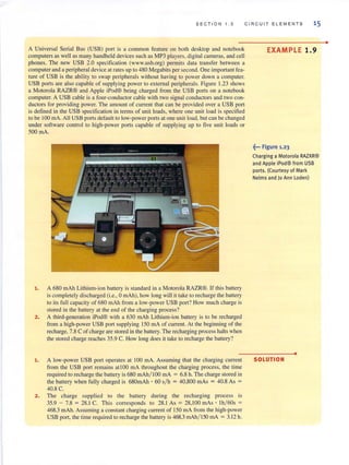 SECTION 1 . 3 CIRCUIT ELE MEN T S 15
A Universal Serial Bus (USB) port is a common feature on both desklop and nOlebook
compulers as well as many handheld devices such as MP3 players. digilal cameras, and cell
phones. The new USB 2.0 specification (www.usb.org) permits data transfer between a
computer and a peripheral device at rates up to 480 Megabits persecond. One important fea-
ture of USB is the ability to swap peripherals without having to power down a computer.
USB ports are also capable of supplying power 10 eXlernal peripherals. Figure 1.23 shows
a MOlorola RAZR® and Apple iPod® being charged from the USB ports on a nOlebook
computer. A USB cable is a four-conductorcable with two signal conductors and two con-
ductors for providing power. The amount of current that can be provided over a USB port
is defined in the USB specification in terms of unit loads, where one unit load is specified
10 be 100 rnA. All USB ports defauillo low-power parIS al one unilload, bUI can be changed
under software control 10 high-power ports capable of supplying up 10 five unil loads or
500mA.
1. A 680 mAh Lilhium-ion battery is standard in a Motorola RAZR®. If Ihis battery
is completely discharged (Le., 0 mAh), how long will it take to recharge the baltery
to its full capacilY of 680 mAh from a low-power USB port? How much charge is
stored in the battery at the end of the charging process?
2. A Ihird-generation iPod® wilh a 630 mAh Lithium-ion battery is 10 be recharged
from a high-power USB port supplying 150 mA of current. Al the beginning of Ihe
recharge, 7.8 C ofcharge are stored in the battelY, The recharging process halts when
the stored charge reaches 35.9 C. How long does illake to recharge Ihe battery?
1. A low-power USB port operates at 100 rnA. Assumjng that the charging current
from the USB port remains at 100 rnA throughout the charging process, the time
required to recharge Ihe battery is 680 mAh/ IOO mA = 6.8 h. The charge stored in
the battery when fully charged is 680mAh • 60 s/h = 40,800 mAs = 40.8 As =
40.8 C.
2. The charge supplied 10 Ihe battery during the recharging process is
35.9 - 7.8 = 28.1C. This corresponds 10 28.1 As = 28,100 mAs ' Ih/ 60s =
468.3 mAh. Assuming a constant charging current of 150 rnA from the high-power
USB port, the time required 10 recharge the battery is 468.3 mAh/ ISO mA = 3.12 h.
EXAMPLE 1.9
~". Figure 1.23
Charging a Motorola RAZXR®
and Apple iPod® from USB
ports. (Courtesy of Mark
Nelms and Jo Ann Loden)
•
SOLUTION
•
 