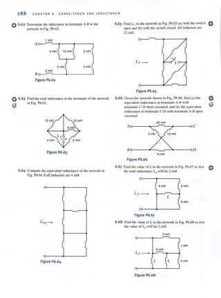 288 C H A PTER 6 CAP AC IT A N C E A ND I ND U C T A N C E
o 6.62 Determine the inductance at terminals A-B in the
network in Fig. P6.62.
1 mH
A o-J<''"''L----....---<___--,
4mH 12 mH 2 mH
3 mH 4 mH
2 mH
B o-J<''"''L---~--------~
Figure P6.62
0 6.63 Find the total inductance at the terminals of the network
in Fig. P6.63.
()
Figure P6.63
6.64 Compute the equivalent inductance of the network in
Fig. P6.64 if all induc10rs are 4 mHo
J
q - ~t
~ i
Figure P6.64
6.65 Find LT in 1he network in Fig. P6.65 (a) with the switch 0
open and (b) with the switch closed. All inductors are
6.66
12 mHo
Figure P6.65
Given the network shown in Fig. P6.66, find (a) the
equivalent inductance at terminals A-B with
terminals C-D short circuited, and (b) the equivalent
inductance at terminals C-D with terminals A-B open
circuited.
20mH
A o-----~--~~~----__o C
Bo-----~---,~r-~----_oD
6mH
Figure P6.66
6.67 Find the value of L in the network in Fig. P6.67 so that 0
the total inductance Lr will be 2 mHo
~ 4 mH !2 mH
LT -
L
~ 6mH
Figure P6.67
6.68 Find the value of L in the network in Fig. P6.68 so that
lhe value of LT will be 2 mHo
2mH
Figure P6.68
 