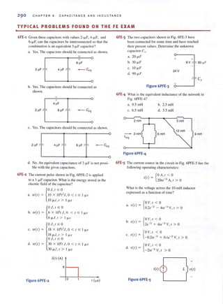 •
290 CHAP TER 6 CAPACITANCE A ND I NDUC TAN C E
TYPICAL PROBLEMS FOUND ON THE FE EXAM
6FE-1 Given three capacitors with values 2-jJ.F, 4-jJ.F, and
6-jJ.F, can the capacitors be interconnected so that the
combination is an equivalent 3-jl.F capacitor?
a. Yes. The capacitors should be connected as shown.
I( 0
o
b. Yes. The capacitors should be connected as
shown.
c. Yes. The capacitors should be connected as shown.
lr--rt--r""'-'---o2 ~F T 4 ~F I 6 pF I - co:
d. No. An equivalent capacitance of 3 jl.F is not possi-
ble with the given capacitors.
6FE-2 The current pulse shown in Fig. 6PFE-2 is applied
to a 1-f.lF capacitor. What is the energy stored in the
electric field of the capacitor?
{
OJ, / :S; °a. ?O(t) = JO X 10' I'J , 0 < t :s; I j.l.S
10j.l.J , t > I j.l.S
b. '1.0( /)
{
OJ.t :s; °6 X 10' ,J, 0 < t :S; I j.l.S
6 j.1.J.t > l j.l.s
{
OJ, / :S; O
c. to(t ) = 18 X 10' t' J, °< I :s; I j.l.S
18j.1.J,t > lj.l.s
{
OJ, / :S; O
d. ,"(t) = 30 X 10'tJ.O < t :S; I j.l.S
30 j.l.J, I > Ij.l.s
itt) (A)
6t---,
Figure 6PFE-2 o
6FE-3 The two capacitors shown in Fig. 6FE-3 have
been connected for some time and have reached
their presenl values. Determine the unknown
cnpacitor Cp
a. 20 j.l.F 0
J+
b. 30 j.l.F
BV 16O~F
c. 10 j.l.F
24 V
d. 90 j.l.F
Figure 6PFE-3 0
I e,
6FE-4 What is the equivalent inductance of the network in
Fig. 6PFE-4?
a. 9.5 mH b. 2.S mH
c. 6.5 mH d. 3.5 mH
2mH 3mH
12mH
3mH 9mH
Lcq
Figure 6PFE-4
6FE-S The current source in the circuit in Fig. 6PFE-S has the
following operating chamcleristics:
. {O A,t < °It =
( ) 20te-" A, I > °
What is the voltage across the IO-mH inductor
expressed as a function of time?
a. V(/) = {
OV , , < O
O.2e-21
- 4te-21
V, t > 0
b
_{ OV, t < o. v(t ) - ., .,
2e--' + 4,.--' V, t > °
{
OV, t < °c. 'o(t) = -0.2te-" + O.4e-" V, t > °
{
OV,t < o
d. v(t ) = - 2Ie-" V, t > °
+
itt) L v(t)
Figure 6PFE-5
 