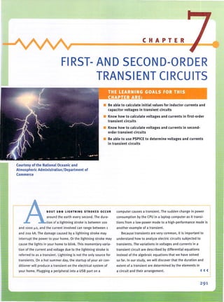 ___~~__~___________C_H__A__P_T_E__R~
FIRST- AND SECOND-ORDER
TRANSIENT CIRCUITS
• Be able to calculate initial values for inductor currents and
capacitor voltages in transient circuits
• Know how to calculate voltages and currents in first-order
transient circuits
• Know how to calculate voltages and currents in second-
order transient circuits
• Be able to use PSPICE to determine voltages and currents
in transient circuits
Courtesy of the National Oceanic and
Atmospheric Administration / Department of
Commerce
BOUT 100 LIGHTNING STRO KES OCCUR
around the earth every second. The dura-
tion of a lightning stroke is between 100
and 1000 ~s. and the current involved can range between 1
and 200 kA. The damage caused by a lightning stroke may
interrupt the power to your home. Or the lightning stroke may
cause the lights in your home to blink. This momentary varia-
tion of the (urrent and voltage due to the lightning stroke is
referred to as a transient. lightning is not the only source for
transients. On a hot summer day, the startup of your air con-
ditioner will produce a transient on the electrical system of
your home. Plugging a peripheral into a USB port on a
computer causes a transient. The sudden change in power
consumption by the CPU in a laptop com puter as it transi-
tions from a low-power mode to a high-performance mode is
another example of a transient.
Because transients are very common, it is important to
understand how to analyze electric circuits subjected to
transients. The va riations in voltages and currents in a
tra nsient circuit are described by differential equations
instead of the algebraic equations that we have solved
so fa r. In our study, we will discover that the duration and
extent of a transient are determined by the elements in
a circuit and their arrangement. ( ( (
 