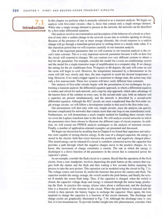 29 2 CHAPTER 7 FIRST - AND SE CO ND- ORD ER TRA NSIENT CIRCUITS
7.1
Introduction
In this chapter we perform what is normally referred to as a transient analysis. We begin our
analysis with first-order circuits-that is, those thal contain only a single storage element.
When only a single storage element is present in the network, the network can be described
by a first-order differential equation.
Our analysis involves an examination and description of the behavior of a circuit as a func-
tion of time after a sudden change in the network occurs due to switches openi ng or closing.
Because of the presence of one or more storage elements, the circuit response to a sudden
change will go through a transition period prior to settling down to a steady-state value. It is
this transition period that we will examine carefully in our transient analysis.
One of the important parameters that we will examine in our transient analysis is the cir-
cuit's lime constant. This is a very important network parameter because it tells us how fast
the circuit will respond to changes. We can contrast two very different systems to obtai n a
feel for the parameter. For example, consider the model for a room air-conditioning system
and the model for a single-transistor stage of amplification in a computer chip. If we change
the setting for the air conditioner from 70 degrees to 60 degrees, the unit will come on and
the room will begin to cool. However, the temperature measured by a thermometer in the
room will fall very slowly and, thus, the lime required to reach the desired temperature is
long. However, if we send a trigger signal to a transistor to change state, the action may take
only a few nanoseconds. These two systems will have vastly different time constants.
Our analysis of first-order circuits begins with the presentation of two techniques for per-
forming a transient analysis: the differential equation approach, in which a differential equation
is wrinen and solved for each network, and a step-by-step approach, which takes advantage of
the known form of the solution in every case. In the second-order case, both an inductor and
a capacilOr are present simultaneously, and the network is described by a second-order
differential equation. Although the RLC circuits are more complicated than the first-order sin-
gle slOrage circuits, we will follow a development similar to that used in the first-order case.
Our presentation will deal only with very simple circuits, since the analysis can quickly
become complicated for networks that contain more than one loop or one nonreference node.
Furthermore, we will demonstrate a much simpler method for handling these circuits when
we cover the Laplace transform later in this book. We will analyze several networks in which
the parameters have been chosen to illustrate the different types of circuit response. In addi-
tion, we will extend our PSPICE analysis techniques to the analysis of transient circuits.
Finally, a number of application-oriented examples are presented and discussed.
We begin our discussion by recalling that in Chapter 6 we found that capacitors and induc-
tors were capable of storing electric energy. In the case of a charged capacitor, the energy is
stored in the electric field that exists between the positively and negatively charged plates.
This stored energy can be released if a circuit is somehow connected across the capacitor thm
provides a path through which the negative charges move to the positive charges. As we
know, this movement of charge constitutes a current. The rate at which the energy is
discharged is a direct function of the parameters in the circuit thm is connected across the
capacitor's plates.
As an example, consider the flash circuit in a camera. Recall that the operation of the flash
circuit, from a user standpoint, involves depressing the push button on the camera that trig-
gers both the shutter and the flash and then waiting a few seconds before repeating the
process to take the next picture. This operation can be modeled using the circuit in Fig. 7.1 a.
The voltage source and resistor Rs model the batteries that power the camera and flash. The
capacitor models the energy storage, the switch models the push button, and finally the resis-
tor R models the xenon flash lamp. Thus, if the capacitor is charged, when the switch is
closed, the capacitor voltage drops and energy is released through the xenon lamp, produc-
ing the flash. In practice this energy release takes about a millisecond, and the discharge
time is a function of the elements in the circuit. When the push button is released and the
switch is then opened, the battery begins to recharge the capacitor. Once again, the time
required to charge the capacitor is a function of the circuit elements. The discharge and
charge cycles are graphically illustrated in Fig. 7. 1b. Although the discharge time is very
fast, it is not instantaneous. To provide further insight into this phenomenon, consider what
 