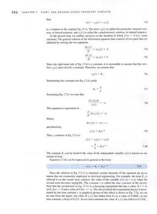 294 CHAPTER 7 FIRST- AND SECOND-ORDER TRANSIENT CIRC U ITS
then
X(I) = X,(I ) + X,(I ) 7.3
is a solution to Ihe original Eq. (7.1 ). The term xp(t) is called the particl/lor integral soll/-
tion, or forced response, and ,A I) is called the comple11lellfwy so/wion t or natural response.
At the present time we confine ourselves to the situation in which f(1) = A (i.c.• some
constant). The general solution of the differential equation then consists of Iwo parts that are
obtained by solving the two equations
dxP(l )
- - + ax,,(I) = A
til
tlx,(I )
- - + aX,(I ) = a
tit
7.4
7.5
Since the right-hand side of Eq. (7.4) is a constant, il is reasonable to assume that the solu-
tion xp{t) must also be a constant. Therefore, we assume that
7.6
Substituting this constant into Eq. (7.4) yields
7.7
Examining Eq. (7.5), we note Ihat
tlx,(I) /til
x,(I)
= - a 7.S
This equation is equivalent to
::1 [lnx, (ll ] = - a
Hence,
In x,.(I) = - at + c
and therefore,
7.9
Thus, a Solulion of Eq. (7. 1) is
7.10
The constant K'2 can be found iF the value of the independent variable X{/) is known at one
instant of lime.
Equation (7.10) can be expressed in general in the foml
x(t) = K, + K,e-'" 7.11
Once the solution in Eq. (7. 11 ) is obtained, certain elements of the eq uation are given
names that are commonly employed in electrical engineering. For example. the term K I is
referred to as the steady-state solutioll: the value of the variable x(t) as 1---7 00 when the
second terlll becomes negligible. The constant T is called the time constant of the circuit.
Note that the second term in Eq. (7.11 ) is a decaying exponential that has a value, if T > 0,
of K 2 for I = 0 and a value of0 for I = 00. The rate at which this exponential decays is deter-
mined by the time constant "i. A graphical picture of this effect is shown in Fig. 7.2a. As can
be seen from the figure. the value of x,(t ) has fallen from K, to a value of 0.368K, in one
time constant, a drop of63.2%. In (WO (ime constants the value of xAt ) has fallen 10 O. 135K2 ,
 