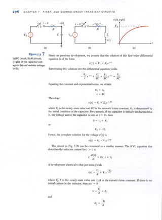 296 CHAPTER 7 FIRST · AND S E COND·ORD ER TRANSIE NT C I RCUITS
'U(I),Vn(l)
1= 0 V(I) +vn(l) _
~
R
Vs L
i(l)
Vs - - - - - - - - - - :-.;.-""-- -
(a)
-:..
Figure 7.3 :
(a) RC circuit, (b) RL circuit.
(c) plot of the capacitor volt·
age in (a) and resistor voltage
in (b).
(b) (c)
From our previous development, we assume that the solution of this lirst-order differential
equation is of the form
V(l ) = K , + K, e-'j,
Substituting this solution into the differential equation yields
Equaling the constant and exponential lenns, we obtain
Therefore,
Kr == Vs
j" == RC
where Vs is the steady-state value and RC is the network's time constant. K2is determined by
the initial condition of the capacitor. For example, if the capacitor is initially uncharged (that
is, the voltage across the capacitor is zero at ( = 0), then
or
K2 = -Vs
Hence. the complete solution for the voltage V(I) is
V(l) = Vs - Vse-,/RC
The circuit in Fig. 7.3b can be examined in a similar manner. The KVL equation that
describes the inductor current for t > 0 is
di(l)
L - - + fli(l ) = I,
dl
A development identical to that just used yields
Vs _(~),
il l ) = II + K,e I.
where Vs/ R is the steady-state value and L/ R is the circuit's time constant. If there is no
initial current in the inductor, then at t :; 0
and
- Vs
K,=-
fI
 