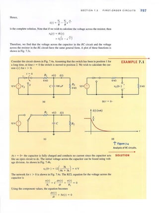 Hence,
Vs Vs - !!.,
i(l) = - - - e L
R R
S ECT ION 7.2 FIR ST· ORDER C IR CU ITS
is the complete solution. Note that if we wish to ca1culate the voltage across the resistor, then
V.(I ) = Ri (l )
( _K,)= Vs l - e l.
Therefore, we find that the voltage across the capacitor in the RC circuit and the voltage
across the resistor in the RL circuit have the same general form. A plot of these functions is
shown in Fig. 7.3c.
297
Consider the circuit shown in Fig. 7.4a. Assuming that the switch has heen in position I for
a long time, at time I = 0 the switch is moved to position 2. We wish to calculate the CUT-
rent i(l) for I > O.
EXAMPLE 7.1
1 = 0
R, V(I)
6k!l
12 V C
~
(a)
R, V(I)
12 V
(c)
i(l)
lOOI'F
R2 12 V
3 k!l
i(l)
C R2
6 k!l
(b) I = 0-
i(l) (rnA)
4
3
(d)
..... F'; Igure 7.4
Analysis of RC circuits.
At I = 0- the capacitor is fully charged and conducts no current since the capacitor acts SOLUTION
Like an open circuit to dc. The initial voltage across the capacitor can be found using volt-
age division. As shown in Fig. 7.4b,
vdO- ) = 12 (6k ~ 3k) = 4 V
The network for I > 0 is shown in Fig. 7.4c. The KCL equation for the voltage across the
capacitor is
V( I) dv( I) v( I)
-- +C - - + -- = O
R, dl R,
Using the component values, the equation becomes
dV( I )
- - + 5v(l) = 0
dl
•
3 k!l
•
 