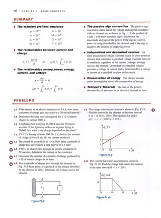 •
•
16 C H APT ER 1 BASIC CONCEPTS
SUMMARY
• The standard prefixes employed
p = 10-12
k 103
n = 10-9
M 106
fJ. 10-6
G 10'
m 10-3
T= 1012
• The relationships between current and
charge
dq (l )
i(l) = - -
<II
or q(l ) = J~i(X) <Ix
• The relationships among power, energy,
current, and voltage
dw .
p = - = V I
dl
1"Ih v = p dl =
"
PROBLEMS
1
','VI df
"
1.1 If the currem in an electric conductor is 2.4 A, how many
coulombs of charge pass any point in a 30-second interval?
1.2 Determine the time interval required for a I2-A battery
charger '0 deliver 4800 C.
1.3 A lightning bolt carrying 30,000 A lasts for 50 micro-
seconds. If the lightning strikes an airplane flying at
20,000 feel, what is the charge deposited on the plane?
1,4 If a 12-V battery delivers 100 J in 5 s, find (a) 'he amount
of charge delivered and (b) the current produced.
0 '.5 The current in a conductor is 1.5 A. How many coulombs of
charge pass any point in a time interval of 1.5 min?
o 1.6 If 60 C of charge pass through an electric conductor in
30 seconds, determine the currem in the conductor.
0 1.7
0 ,.8
Determine the number of coulombs of charge produced by
a 12-A battery charger in an hour.
Five coulombs of charge pass through the elemem in
Fig. PI.8 from point A to point B. If the energy absorbed
by the element is 120 J, determine the voltage across the
element.
B
+
A
Figure P1,S
• The passive sign convention The passive sign
convention states that if the voltage and current associated
with an element are as shown in Fig. 1.11 . the product of
v and i, with their 3t1cndant signs. determines the
magnitude and sign of the power. If the sign is positive,
power is being absorbed by the element, and if the sign is
negative, the clemem is supplying power.
• Independent and dependent sources An
ideal independent voltage (current) source is a two-terminal
element that maintains a specified voltage (current) between
its terminals regardless of the current (voltage) through
(across) the element. Dependent or controlled sources
generate a voltage or current that is detcnnined by a voltage
or current at a specified location in the circuit.
• Conservation of energy The electric circuits
under investigation satisfy the conservation of energy.
• Tellegen's Theorem The Slim of the powers
absorbed by all elements in an electrical network is zero.
1.9 The charge entering an element is shown in Fig. P1.9.
1.10
Find the current in the element in the time interval
o~ I ~ 0.5 s. [Him: The equation for '1(1) is
'1 (1) = I + (1/ 0.5)1, I ~ 0.1
q (e)
2
o 0.5 r (s)
Figure P1.9
The current that enters an element is shown in
Fig. P1.1O. Find the charge that enters the element
in the lime interval 0 < I < 20 s.
i(l) rnA
10
o 20 I (s)
Figure Puo
o
 