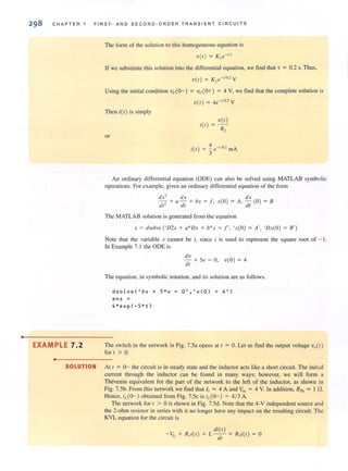 •
CHAPTER 7 FIRST · AND SECOND-ORDER TRANSIENT CIRCUITS
The rorm of the solution to this homogeneous equarion is
V(I) = K,e-'/'
If we substitute this solution into the differential equation, we find that "i = 0.2 s. Thus,
V( I) = K,e-'/o., Y
Using the initial condition vc(o--) = vc(O+) = 4 Y, we find that the complete solution is
V( I ) = 4e-'/o, y
Then i(l) is simply
or
i(l )
V( I )
R,
i(t) = ::e-,/o.2 mA
3
An ordinary differential equation (ODE) can also be solved using MATLAB symbolic
operations. For example, given an ordinary differential equation of the form
dx2
dx dx
-, + a - + bx = f. x(O) = A, - (0) = B
dr dl dl
The MATLAB solution is generated from the equation
x = dsolve (' D2x + a*Dx + b*x = /" 'x(O) = A', 'Dx(O) = B' )
Note that the variable x cannot be i, since i is used to represent the square root of - J.
In Example 7.1 the ODE is
d'u
- + 5u = O. v(O) = 4
dl
The equation, in symbolic notation. and its solution are as follows.
dsolve{ ' Dv + 5*v = O','v{O) = 4 ' )
ans =
4*exp{-5*t)
EXAMPLE 7.2 The switch in the network in Fig. 7.5a opens at I = O. Let us find the output voltage V.(I )
for I > O.
•
SOLUTION At I = 0- the circuit is in steady state and the inductor acts like a short circuit. The initial
current through the inductor can be found in many ways; however, we will form a
Thevenin equivalent for the part of the network to the left of the inductor, as shown in
Fig. 7.5b. From this network we find that I, = 4 A and Voc = 4 Y. In addition, RTh = I fl.
Hence, i/,(O- ) obtained from Fig. 7.5c is i/,(o--) = 4/ 3 A.
The network for t > ais shown in Fig. 7.5d. Note that the 4-Y independent source and
the 2-ohm resistor in series with it no longer have any impact on the resulting circuit. The
KVL equation ror the circuit is
-Vs, + R,i(l) +
di(I)
L - - + R,i(l) = 0
dl
 