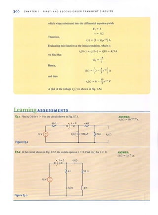 300 C H APTER 7 FIRST- A N D S E COND - ORDER TRANSIENT CIRCU IT S
which when substituted into the differential equation yields
K, = 3
7 = 1/ 2
Therefore,
i(l) = (3 + K,e-")A
Evaluating this function at the initial condition, which is
we find that
-5
K., = -
- 3
and then
10
V (I) = 6 - - e-" Y
" 3
A plot of the voltage Vo(l ) is shown in Fig. 7.5e.
Learning ASS E SSM E N T S
E7.1 Find Vc(I ) fort > 0 in the circuit shown in Fig. E7. 1. ANSWER:
Vc( I ) = 8e-'/O.6 y.
12 V
Figure E7.1
E7.2 In the circuit shown in Fig. E7.2, Ihe switch opens all = O. Find i,(I) for I > O. ANSWER:
i,(I) = le-" A.
-;
6 n 12 n
12V +
Figure E7.2
;2(1) 2H
1
 