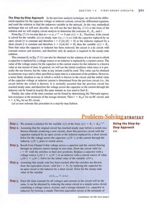 S E C TI ON 7 . 2 F IRS T- OR D ER C IR C UIT S 301
The Step-by-Step Approach In the previous analysis technique, we derived the differ-
ential equation for the capacitor voltage or inductor current, solved the differential equation,
and used the solution to find the unknown variable in the network. In the very methodical
technique that we will now describe, we will use the fact that Eq. (7. 11 ) is the form of the
solution and we will employ circuit analysis to determine the constants Ki l K 21 and T.
From Eq. (7.11 ) we note that as 1 -t 00, e-m
-t 0 and .1'(1) = K ,. Therefore, if the circuit
is solved for the variable .1'(1) in steady state (i.e., 1 -t oo) with the capacitor replaced by an
open circuit [v is constant and therefore i = C(dv/dl ) = OJ or the inductor replaced by a
shan circuit [i is constant and therefore v = L(di/ dl) = OJ, then the variable X(I ) = K,.
NOle that since the capacitor or inductor has been removed, the circuit is a dc circuit with
constant sources and resistors, and therefore only dc analysis is required in the steady-state
solution.
The constant K, in Eq. (7.11 ) can also be obtained via the solution of a de circuit in which
a capacitor isreplaced by a voltage source or an inductor isreplaced by a current source. The
value of the voltage source for the capacitor or the current source for the inductor is a known
value at one instant of time. In general, we will use the initial condition value since it is gen-
erally the one known, but the value at any instant could be used. This value can be obtained
in numerouswaysand isoften specified as input data in a statement of the problem. However,
a more likely situation is one in which a switch is thrown in the circuit and the initial value
of the capacitor voltage or inductor current is determined from the previous circuit (Le., the
circuit before the switch is thrown). It is nonnally assumed that the previous circuit has
reached steady state, and therefore the voltage across the capacitor or the current through the
inductor can be found in exactly the same manner as was used to find K1 •
Finally, the value of the time constant can be found by determining the Thevenin equiva-
lent resistance at the terminals of the storage element. Then T = RThC for an RC circuit, and
T = L/ RTh for an RL circuit.
Let us now reiterate this procedure in a step-by-step fashion.
Problem-Solving STRATEGY
Step 1. We assume a solution for the variable X(I) of the form X(I) = K, + K,e-"'.
Step 2. Assuming that the original circuit has reached steady state before a switch was
thrown (thereby producing a new circuit), draw this previous circuit with the
capacitor replaced by an open circuit or the inductor replaced by a shan circuit.
Solve for the voltage across the capacitor, vc(o-), or the current through the
inductor, iL(o- ), prior to switch action.
Step 3. Recall from Chapter 6 that voltage across a capacitor and the current flowing
through an inductor cannot change in zero time. Draw the circuit valid for
1 = 0+ with the switches in their new positions. Replace a capacitor with a
voltage source vc(O+) = vc(o-) or an inductor with a current source of value
iL(O+) = iL(o-). Solve for the initial value of the variable x(o+ ).
Step 4. Assuming that steady state has been reached after the switches are thrown,
draw the equivalent circuit, valid for 1 > 57, by replacing the capacitor by
an open circuit or the inductor by a short circuit. Solve for the steady-state
value of the variable
.1'(1)1.>" "" x(oo )
Step 5. Since the time constant for all voltages and currents in the circuit will be the
same, it can be obtained by reducing the entire circuit to a simple series circuit
containing a voltage source, resistor, and a storage element (i.e., capacitor or
inductor) by forming a simple Thevenin equivalent circuit at the terminals of
(colltillues Oil the next page)
Using the Step-by-
Step Approach
<<<
 