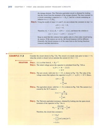 •
302 CHAPTER 7 FIRST- AND S EC OND-ORD E R TRANSIENT CIRCUITS
EXAMPLE 7.3
•
the storage element. This Thevenin equivalent circuit is obtained by looking
imo the circuit from the terminals of the storage element. The time constant for
a circuit containing a capacitor is T = RTh C, and for a circuit containing an
inductor it is 7 = L/ RTh -
Step 6. Using the results of steps 3, 4, and 5, we can evaluate the constants in step I as
x(O+) = K, + K,
x(oo) = K,
Therefore, K, = x(00), K, = x(O+) - x(00), and hence the solution is
x(t ) = x(oo) + [x(O+) - x(oo)V'/'
Keep in mind that this solution form applies only to a first-order circuit having
dc sources_ If the sources are not dc, the forced response will be different.
Generally, the forced response is of the same form as the forcing functions
(sources) and their derivatives.
Consider the circuit shown in Fig. 7.6a. The circuit is in steady state prior to time t = 0,
when the switch is closed. Let us calculate the current itt ) for t > O.
SOLUTION Step 1. itt) is of the form K, + K,e-'/'.
Step 2. The initial voltage across the capacitor is calculated from Fig. 7.6b as
vc(O-) = 36 - (2)(2)
= 32 V
Step 3. The new circuit, valid only for t = 0+, is shown in Fig. 7.6c. The value of the
voltage source that replaces the capacitor is vc(Q-) = vc(O+) = 32 V. Hence,
32
i(O+) = 6k
16
= - rnA
3
Step 4. The equivalent circuit, valid for t > 57, is shown in Fig. 7.6d. The current i(oo)
caused by the 36-V source is
36
i(oo ) = 2k + 6k
9
= - rnA
2
Step 5. The Thevenin equivalent resistance, obtained by looking into the open-circuit
terminals of the capacitor in Fig. 7.6e, is
R = (2k)(6k) = ~ kl1
Th 2k + 6k 2
Therefore, the circuit time constant is
T = RThC
= (%)(103
)(100)(10-6)
= 0.15s
 