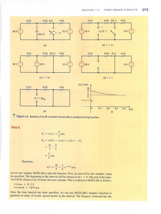 SECTI O N 7 . 2 FIRST-ORDER CIRCUITS
2kO 6 kO i(I) 4kO 2kO 6kO i(O- ) 4 kO
+
36V 12 V 36V VcCO- ) 12 V
100 ~F
1 = 0
(a) (b) I = 0-
2kO 6 kO i(O+) 4 kO 2 kO 6kO iH 4 kO
36V 32V 12 V 36V 12V
(c) I = 0+
2 kO 6kO 4 kO
i(I) (mA)
16
1 3
9
2
TRn, 2
0
(e)
0.1 0.2 0.3 0.4 I(S)
,:-.
: Figure 7.6 Analysis of an RC transient circuit with a constant forcing function.
Step 6.
Therefore,
9
K, = i(oo) = Z mA
K, = i(O+) - i(oo) = i(O+) - K,
16 9
= - - -
3 2
5
= - mA
6
36 5
i(l) = - + - e-'/o." rnA
8 6
(I)
Let us now employ MATLAB to plot the function. First, an interval for the variable I must
be specified. The beginning of the interval will be chosen to be 1 = O. The end of the inter-
val will be chosen to be 10 times the time constant. This is realized in MATLAB as follows:
»tau = 0 . 15
»tend = 10*tau
Once the time interval has been specified, we can use MATLAB's Iinspace function to
generate an array of evenly spaced points in the interval. The iinspace command has the
303
 