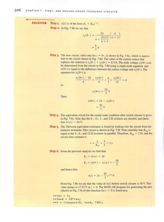 306 CHAPTER 7 FIRS T· AND SECOND·ORDER TRANSIENT CI R CU IT S
•
SOLUTION Step 1. V(I) is of the form K, + K,e-·I,.
Step 2. In Fig. 7.8b we see that
24 ( 6 )
(6)(3) 6 + 3
4+--
6 + 3
8
= - A
3
Step 3. The new circuit, valid only for I = 0+, is shown in Fig. 7.8c, which is equiva-
lent to the circuit shown in Fig. 7.8d. The value of the current source that
replaces the inductor is ;L(o-) = ;L(O+) = 8/3 A The node voltage v,(O+) can
be determined from the circuit in Fig. 7.8d using a single-node equation, and
'v(O+) is equal to the difference between the source voltage and 'v,(O+), The
equation for v,(O+) is
v,(O+) - 24 v,(O+) 8 v,(O+)
-'-'-----'-- + - - + - + - - = 0
or
Then
4 6 3 12
v(O+) = 24 - v,(O+)
52
= - v
3
Step 4. The equivalent circuit for the steady·state condition after switch closure is given
in Fig. 7.8e. Note that the 6·, 12·, 1-, and 2-0, resistors are shorted, and there-
fore v(oo) = 24 V.
Step 5. The Thevenin equivalent resistance is found by looking into the circuit from the
inductor terminals. This circuit is shown in Fig. 7.8f. Note carefully that RTh is
equal to the 4-, 6-, and 12-0, resistors in parallel. Therefore, RTh = 2 0" and the
circuit time constant is
L 4
. = - =-= 2 5
RTh 2
Step 6. From the previous analysis we find that
K, = v(oo) = 24
and hence that
20
K , = v(O+) - v(oo) =-3
20 I'V( I) = 24 - - e-' - V
3
From Fig, 7.8b we see that the value ofv(l) before switch closure is 16 V. This
value jumps to 17.33 V at 1= 0, The MATLAB program for generating the plot
(shown in Fig. 7.9) of this function for I > 0 is listed next.
»tau = 2;
»tend = 10*t a u;
» t = linsp ace(O , t en d, 150);
 
