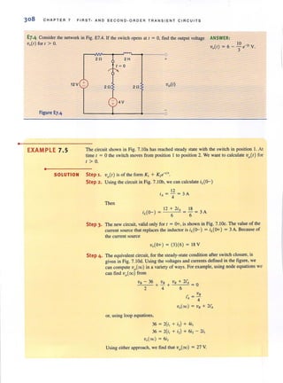 •
308 CHAPTER 7 FIRST· AND SECOND·ORDER TRAN S IENT CIRCUITS
E7·4 Consider the network in Fig. E7.4. If the switch opens at I = 0, find the output voltage
V.{I) for I > O.
ANSWER:
12V +
Figure E7,4
EXAMPLE 7.5
•
2n
2n
2H
1= 0
+ 4V
+
2n
The circuit shown in Fig. 7. IOa has reached steady state with the switch in position 1. At
time I = 0 the switch moves from position I to position 2. We want to calculate Vo{ l ) for
I> O.
SOLUTION Step 1. Vo{ l) is of the form K, + K,e" i'.
Step 2. Using the circuit in Fig. 7. IOb, we can calculate iL{o-)
12
i. = '4 = 3 A
Then
12 +2i. 18
iL{O-)= = -=3A
6 6
Step 3. The new circuit, valid only for 1= 0+, is shown in Fig. 7.IOc. The value of the
current source that replaces the inductor is iL{o-) = iL{O+) = 3 A. Because of
the current source
V.{ O+ ) = (3)(6) = 18 V
Step 4. The equivalent circuit, for the steady-state condition after switch closure, is
given in Fig. 7.IOd. Using the voltages and currents defined in the figure, we
can compute vo{oo) in a variety of ways. For example, using node equations we
can find vo{oo) from
V.,B"---- ..:3:.::6 VB VB + 2i~
- +-+ =0
2 4 6
./ VB
'A =4
v.{oo) = VB + 2i.
or, using loop equations,
36 = 2(i, + i,) + 4i,
36 = 2(i, + i,) + 6i, - 2i,
v.{oo) = 6i,
Using either approach, we find that vo{oo) = 27 V.
 