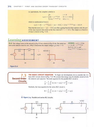 314 C H APTER 7 F IRST- AND SECOND-ORDER TRANSIENT CIRCU I TS
or, equi valently. the complete solution is
V.(I) = {~(I -e-'/O') V2. 11 e - (t - O.3)/ OA V
1 < 0 }
0 < 1 < 0.3 s
0.3 s < I
which in mathematical form is
V.(I) = 4(1 - e-,/o·' )[II(I ) - iI(1 - 0.3)J + 2. l le- (,- 0.31/04 11(r - 0.3) V
Note that the term [iI(I) - II(I - 0.3) Jacts like a gating function that captures only the part
of the step response that exists in the time interval 0 < I < 0.3 s. The output as a function
of time is shown in Fig. 7.1 3f.
Learning ASS ESS MEN T
E7.6 The vohage source in the network in Fig. E7.6a is shown in Fig. E7.6b. The initial cur-
rent in the inductor must be zero. (Why?) Detennine the output voltage vo(t) for t > O.
2fi
V(I) 2fi
2 H
2fi
<.J
+
L---------+---------. ---v
(a)
Figure E7.6
V(I) (V)
12 1----,
o I(s)
(b)
ANSWER: v.(r) = 0 for
I < 0,4(1 - e- (3/ 21') V
forO;:;: t ~ I s, und
3.l le- (312)(r- l ) V for I s < /.
7.3
Second-Order
Circuits
THE BASIC CIRCUIT EQUATION To begin our development, let us consider the I WO
basic RLC circuits shown in Fig. 7.14. We assume that energy may be initially stored in both
the inductor and capacitor. The node equation for the parallel RLC circuit is
-v 1 11 dv
- + - v(x ) dx + iL(rO) + c - = is(r)
R L 10 dt
Similarly. the loop equntion for the series RLC circuit is
. I 1'. diIII + - I(X) dx + vc(ro) + L - = -vs(r)
C /0 dl
.J... Figure 7.14 Parallel and series RLCcircuits.
V(I) i(I)
-vdlo)
+R
c
R L c VS(I) L
(a) (b)
 