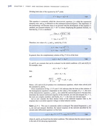 316 CHAPTER 7 FIRST- AND SECOND -O R DER TRANSIENT CIRCUITS
Dividing both sides of the equation by Kest yields
7.IS
This equation is commonly called the charaereris/ie equation ; t is called the exponential
damping ratio, and <.0
0 is referred to as the ul/damped natural frequency. The importance of
this terminology will become clear as we proceed with the development. If this equation is
satisfied, our assumed solution x(t) = Ke" is correct. Employing the quadratic formula, we
find that Eq. (7. 15) is satisfied if
- 2, wo ± v'4,' wi - 4wi
s =
2
= -,wo ± wo ~
Therefore, two values of s, s,and s2' satisfy Eq. (7.15):
S, = -,wo + Wo~
S, = - ,wo - Wo~
In general, then, the complementary solution of Eq. (7. 14) is of the form
7.16
7.17
7.18
K, and K, are constants that can be evaluated via the initial conditions x(O) and dx(O) /dl.
For example, since
then
x(O) = K, + K,
and
dx(t) I = dx(O) = s, K, + s,K,
til ,,' 0 cit
Hence, x(O ) and dx (O)/d( produce two simultaneous equations, which when solved yield
the constants K, and K2 .
Close examination of Eqs. (7. 17) and (7. 18) indicates that the form of the solution of
the homogeneous equation is dependent on the value t. For example, if t > I, the roots
of the characteristic equation, SI and s2' also called the lIatural frequencies because they
determine the natural (unforced) response of the network, are real and unequal; if t < I,
the roots are complex numbers; and finally, if t = I, the roots are real and equal.
Let us now consider the three distinct fanns of the unforced response-that is, the
response due to an initial capacitor voltage or initial inductor current.
Case 1, t > 1 This case is commonly called overdamped. The natural frequencies 5, and
52 are real and unequal; therefore, the natural response of the network described by the
second-order differential equation is of the fonn
7.19
where KI and K2are found from the initial conditions. This indicates thatthe natural response
is the sum of two decaying exponentials.
 