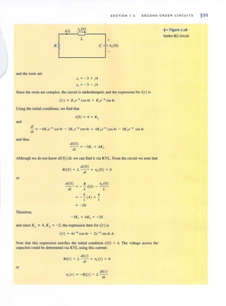 SECT I ON 7 .3 SECOND - ORDER C I RCUITS
itt)
R
and the roots are
L
5, = - 3 + j4
S2 = -3 - j4
+
Since the roots are complex, the circuit is underdamped, and the expression for i(t ) is
Using the initial conditions, we find that
itO) = 4 = K J
and
and thus
di(O)
-- = - 3K + 4K,
dl I -
Although we do not know di(O) / dt, we can find it via KVL. From the circuit we note that
or
Therefore,
di(O)
Ri(O ) + L - - + vcCO) = 0
dt
di(O) R . vcCO)
dt = -T'(O) - - L-
6 4
=-)"(4)+)"
= -20
- 3K, + 4K, = -20
and since KJ
= 4, K2 = -2, the expression then for i(t) is
i(/) = 4e-3t cos 41 - 2e-3' sin41 A
Note that this expression satisfies the initial condition i(O) = 4. The voltage across the
capacitor could be determined via KVL using this current:
or
di(t)
Ri(t) + L - - + vcCt) = 0
dt
die t)
vcCt) = -Ri{t) - L--
dt
~~. Figure 7.,8
Series RLC circuit.
321
 