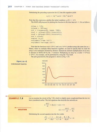 •
322 CH A PTER 7 F IR S T· A ND SE CON D· ORD E R T R AN SIE NT C IRCUIT S
Figure 7.19 ...~
Underdamped response.
EXAMPLE 7.9
• SOLUTION
Substituting the preceding expression for i(f) into this equation yields
'Vc(I ) = - 4e-3f cos 41 + 22e-J1
sin 41 V
Note that this expression satisfies the initial condition vc(O) = - 4 Y.
The MATLAB program for ploning this function in the time interval 1 > 0 is as follows:
»tau = 1 / 3;
»tend = 10*tau;
»t = linspace(O, tend, 150);
» v1 = -4 *exp(-3*t ) . *cos(4*t ) ;
» v 2 = 22 *e xp ( -3*t).*sin( 4*t);
»v = v1+v2;
»plot (t,v )
» x l a bel('Time (S)I)
»ylabeL( 'VoLtage (V ) I)
Note that the functions ex p ( - 3 * t ) and cos (4 * t ) produce arrays the same size as t.
Hence, when we multiply these functions together, we need to specify that we want the
arrays to be multiplied element by element. Element-by-element multiplication of an array
is denoted in MATLAB by the .* notation. Multiplying an array by a scalar (- 4 *e x p
( - 3 *t ), for example, can be performed by using the * by itself.
The plot generated by this program is shown in Fig. 7.19.
vet) (V)
10.0
8.0
6.0
4.0
2.0
o
-2.0
-4.0 t(5)
0.0 0.3 0.6 0.9 1.2 1.5 1.8 2.1 2.4 2.7 3.0
Let us examine the circuit in Fig. 7.20, which is slightly more complicated than the two we
have considered earlier. The two equations that describe the network are
di(t )
L -- + R,i(t) + Vet) = 0
dt
dv(t) vCr)
i(r) = C-- +-
dr R2
Substituting the second equation into the first yields
(~ + ~) dv + _R-,-I_+---,.Rcc2 V = 0
R2C L dt R2 LC
 
