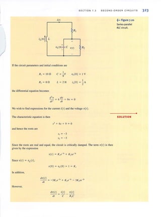 -
/
S E C TION 7 .3 SEC O N D· ORD ER C I R C U ITS
i(t)
R j
!L
+
+
Vc(O)" F<C v(1)
-
-
If the circuit parameters and initial conditions are
R, = 8 n
I
C = - F
8
L = 2 H
vc(Q) = I V
the differential equation becomes
d2
v dv
- +6 -+ 9v=Q
dt2
dt
We wish to find expressions for the current itt ) and the voltage v( t ).
The characteristic equation is then
52 + 65 + 9 = 0
and hence the roots are
Since the roots are real and equal, the circuit is critically damped. The term v( t ) is then
given by the expression
Since v( t ) = vc(t),
v(Q) = vc( Q) = I = K ,
In addition,
dv( t)
- - - - 3K - 31 + K -31 - 3K - 31
dt - 1e 2e 2te
However,
dt C R,C
~,.. Figure 7.20
Series-parallel
RLCcircuit.
SOLUTION
•
323
 