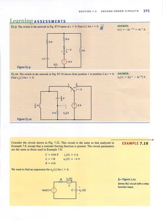 SECTION 7 . 3 SECOND·ORDER CIRCUITS 32 5
Learning ASS ESS MEN IS
I
E7.9 The switch in the network in Fig. E7.9 opens at I = O. Find i(l) for I > O. i
60
30
2H
1 F
+ 12V
Figure E7.9
;(1)
E7.10 The switch in the network in Fig. E7.1D moves from position 1 to position 2 at t = O.
Find vo(t) for I > O.
Figure E7.10
~H
2
I
_.
---0
+
2
t 2A
- - -
Consider the circuit shown in Fig. 7.22. This circuit is the same as that analyzed in
Example 7.8, except that a constant forcing function is present. The circuit parameters
are the same as those used in Example 7.8:
C = 0.04 F
L = I H
R = 6fl
iL(O) = 4 A
vc(O) = -4 V
We want to find an expression for ve(l) for I > O.
R
L
+
12l1(l) V C vc(o)
ANSWER:
i(l) = -2e-'/2 + 4e-' A.
ANSWER:
Vo(l) = 2(e-' - 3e-3') V.
EXAMPLE 7.10
~... Figure 7.22
Series RLC circuit with a step
function input.
•
 