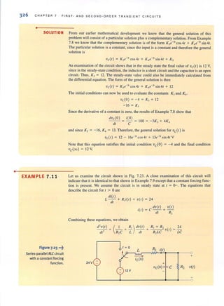 •
32 6 CHAPT ER 7 FlRST - AND SECOND -OR D E R TRANS I EN T CIRCU IT S
•
SOLUTION From our earlier mathematical development we know that the general solution of this
problem will consist of a particular solution plus a complementary solution. From Example
7.8 we know that the complementary solution is of the form K3e-3r cos4t + K4e-31 sin4t.
The particular solution is a constant, since the input is a constant and therefore the general
solution is
vcCr) = K3e-3r
cos 4t + K4e-J1
sin4t + Ks
An examination of the circuit shows that in the steady state the final value of vc(t) is 12 Y,
since in the steady-state condition, the inductor is a short circuit and the capacitor is an open
circuit. Thus, K, = 12_ The steady-state value could also be immediately calculated from
the differential equation. The form of the general solution is then
vc(t) = K,e-" cos4t + K,e-" sin4t + 12
The initial conditions can now be used to evaluate the constants KJ and K4 •
vc(O) = - 4 = K, + 12
- 16 = K,
Since the derivative of a constant is zero, the results of Example 7.8 show that
dvd O) = i(O) = 100 = - 3K, + 4K,
dt C
and since KJ = - 16, K, = 13_ Therefore, the general solution for vc(t) is
vdt) = 12 - 16e-" cos 4t + !3e-"sin4tV
Note that this equation satisfies the initial condition vc(O) = -4 and the final condition
vc(oo) = 12 V
EXAMPLE 7.11 Let us examine the circuit shown in Fig. 7.23. A close examination of this circuit will
indicate that it is identical to that shown in Example 7.9 except that a constant forcing func-
tion is present. We assume the circuit is in steady state at t = 0-. The equations that
describe the circuit for I > aare
Figure 7-23 ··7
Series-parallel RLCcircuit
with a constant forcing
function.
di(t)
L - - + R,i(t) + v (t) = 24
dl
dv(t) v(t )
i(t) = C-- +-
dt R2
Combining these equations, we obtain
d' v(t) + ( _1_ + ~) dv(t ) + R, + R, v (t) = 24
dt' R,C L dt R, LC LC
t~a
RJL ;(t)
---0
- +
+
iL(a)
24 V +
vda) C R2 v(t)
 
