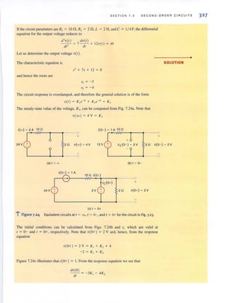 SECTION 7.3 SECOND-ORDER CIRCUITS
II' the circuit parameters are R, = 10 n,R, = 2 n,L = 2 H, and C = 1/ 4 F, the differential
equation for the output voltage reduces to
d'v(l ) dV(I)
- - + 7 - - + 12v(l) = 48
dt2
dt
Let us determine the output voltage v(t).
The characteristic equation is
S2 + 7s + 12 = a
and hence the roots are
The circuit response is overdamped, and therefore the general solution is of the form
v (t) = K] e-31 + K2e-~' + K3
The steady-state value of the voltage, K" can be computed from Fig. 7.24a. Note that
v(oo ) = 4V = K,
i(-) ~ 2A 10il i(O~) ~ 1 A 10il
+
SOLUTION
+
24 V 2il v(- ) ~ 4V 12V
+
VcCO~) ~ 2V 2il V(O~) ~ 2V
L----+-_~~--o L----+--~----o
(a)t ~- (b) t ~ 0-
i(O+) ~ lA
10il i(O+)
+
24 V 2V 2il V(0+) ~ 2V
~--------~--~---~o
(c) t ~ 0+
"l": Figure 7.24 Equivalent circuits at t = 00, t = 0-, and t = 0+ for the circuit in Fig. 7-23.
The initial conditions can be calculated from Figs. 7.24b and c, which are valid at
I = 0- and I = 0+, respectively. Note that v(O+ ) = 2 V and, hence, from the response
equation
V(O+) = 2 V = K, + K, + 4
~2= K l+ K2
Figure 7.24c illustrates that i(O+) = I. From the response equation we see that
dv(O )
- - = -3K - 4K,
dt 1 _
•
32 7
 
