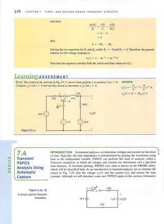 328 CHAPTER 7 FIRST- AND SECOND-ORDER TRANSIENT CIRCUITS
and since
then
dv(O ) i(O) V(O)
dt
=-- - --
C
=4-4
= 0
R,C
0 = -3K, - 4K,
Solving the two equations for K , and K, yields K, = -8 and K, = 6. Therefore, the general
solution for the voltage response is
v(t ) = 4 - 8e-3, + 6e-" V
Note that this equation satisfies both the initial and final values of v(t).
Learning ASS ESS MEN T
E7.11 The switch in the network in Fig. E7.1I moves from position I to position 2 at t = O.
Compute io(l) for 1 > 0 and use this current to detennine va(t) for ( > O.
ANSWER :
II 14
i (t) = -- e-3,+ - e-6, A·
Q 6 6 '
24V +
Figure E7.11
7.4
Transient
PSPICE
Analysis Using
Schematic
Capture
Figure 7-25 ,..~
A circuit used for Transient
simulation.
v,(t) = 12 + 18io(t) V.
+
18 n
+ 4V 12 V
INTRODUCTION In transient analyses, we determine voltages and currents as functions
of time. Typically, the time dependence is demonstrated by plotting the waveforms using
time as the independent variable. PSPICE can perform this kind of analysis, called a
Transielll simulation, in which all voltages and currents are determined over a specified
time duration. To facilitate plotting, PSPICE uses what is known as the PROBE utility,
which will be described later. As an introduction to transient analysis, let us simulate the
circuit in Fig. 7.25, plot the voltage ve(t) and the current itt), and extract the time
constant. Although we will introduce some new PSPICE topics in this section, Schematics
 