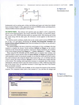 SECTION 7.4 TRANSIE N T PSPICE A NALY S IS USING SCHEMAT I C CAP TURE 32 9
fundamentals such as getting parts, wiring, and editing part names and values have already
been covered in Chapter 5. Also, uppercase text refers to PSPICE utilities and dialog boxes,
whereas boldface denotes keyboard or mouse inputs.
THE SWITCH PARTS The inductor and capacitor parts are called Land C, respectively,
and are in the ANALOG library. The switch, called SW_TCLOSE, is in the EVAL library.
There is also a SW_TOPEN part that models an opening switch. After placing and wiring
the switch along with the other parts, the Schematics circuit appears as that shown in
Fig. 7.26.
To edit the switch's attributes, double-click on Ihe switch symbol and the ATTRIBUTES
box in Fig. 7.27 will appear. Deselecting the Include Non-changeable Attributes and
Include System-defined Attributes fields limits the attribute list to those we can edit and is
highly recommended.
The attribute tClose is the time at which the switch begins to close, and ttran is the time
required to complete the closure. Switch attributes Rclosed and Ropen are the switch's
resistance in the closed and open positions. respectively. During simulations. the resistance
of the switch changes linearly from Ropen at I = tCiose to Rclosed at I = tCiose + ttran.
When using the SW_TCLOSE and SW_TOPEN parts to simulate ideal switches, care
should be taken to ensure that the values for ttran, Rclosed, and Ropen are appropriate for
valid simulation results. In our present example, we see that the switch and RJ
are in series;
thus, their resistances add. Using the default values listed in Fig. 7.27. we find that when the
switch is closed, the switch resistance, Rclosed, is 0.01 n, 100,000 times smaller than that
of the resistor. The resulting series-equivalent resistance is essentially that of the resistor.
Alternatively, when the switch is open, the switch resistance is 1 Mn, 1,000 times larger than
that of the resistor. Now, the equivalent resistance is much larger than that of the resistor.
Both are desirable scenarios.
To determine a reasonable value for ttran, we tlrst estimate Lhe duration of the transient
response. The component values yield a time constant of 1 ms, and thus all voltages and
U1 PartName: Sw_tClose (8)
N""",
Itclose
IClo,e=O
tban·1u
RcIosed=O.01
Ropen=1Meg
Value
-10
r Include Non-changeable AttrWes
r Include System-defr>ed Attributes
SaveAttr I
Change Display I
Delete I
OK
.~... Figure 7.26
The Schematics circuit.
~••• Figure 7.27
The switch's ATIRIBUTES box.
."
III
."
-n
'"
 