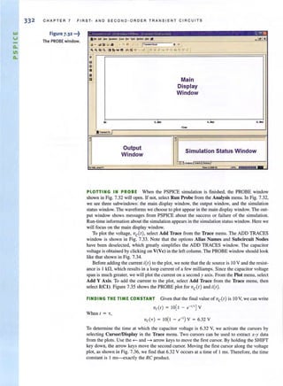 1&.1
V
a.
11
a.
332 CHAPT ER 7 FIRST· AND S E COND · O RDER TRANSIENT CIRCUITS
Figure 7.32 •••~
The PROBE window. Ih... .. ... - ._eo .....-... .. -- _ I~
~ . Iiii~ g . t~... !...; p......-.r-. ~ II
I' ~ Cia q wt's w~ ):::;~ '8I .•:od"'Til~·~:f-~'P- ~'l. A~ ll'..t!
'9
P
..<iI
••Ill ' Mainp
Display
Window
.. ,... .... ....,,-
• " ...... Ci_
• ~~
, . ,
,
Output
Simulation Status Window
Window
I : iTilI.........~
o.
000'10 n n..n.. _ -H$._~ I tn;;.l.m--m
PLOTTING IN PROBE When the PSPICE simulation is finished, the PROBE window
shown in Fig. 7.32 will open. If not, select Run Probe from the Analysis menu. In Fig. 7.32,
we see three subwindows: the main display window, the output window, and the simulation
status window. The waveforms we choose to plot appear in the main display window. The out-
put window shows messages from PSPICE about the success or failure of the simulation.
Run-time information about the simulation appears in the simulation status window. Here we
will focus on the main display window.
To plot the voltage, ve(t) , select Add Trace from the Trace menu. The ADD TRACES
window is shown in Fig. 7.33. Note that the options Alias Names and Subcircuit Nodes
have been deselecled, which greatly simplifies the ADD TRACES wi ndow. The capacitor
voltage is obtained by clicking on V(Vc) in the left column. The PROBE wi ndow should look
like that shown in Fig. 7.34.
Before adding the current itt) to the plot, we note that the dc source is IOV and the resist·
ance is 1 kfl, which results in a loop current of a few milliamps. Since the capacitor voltage
span is much greater, we will plot the current on a second y axis. From the Plot menu, select
Add Y Axis. To add the current to the plot, select Add Trace from the Trace menu, then
select I(CI). Figure 7.35 shows the PROBE plot for vert) and itt ).
FINDING THE TIME CONSTANT Given that Ihe final valueof ve(t ) is IOV, we can write
vc(t) = 10[1 - e-"' ] V
When I = 'T,
To determine the time at which the capacitor voltage is 6.32 Y, we activate the cursors by
selecting CursorlDisplay in the Trace menu. Two cursors can be used to extract x-y data
from (he plots. Use the ~ and ~ arrow keys to move the first cursor. By holding the SHTFf
key down, the arrow keys move the second cursor. Moving the first cursor along the voltage
plot, as shown in Fig. 7.36, we find that 6.32 V occurs at a time of I ms. Therefore, the time
constant is I ms--exactly the RC product.
 