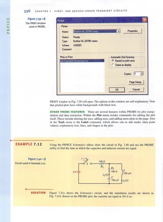 -
•
336 CH A PTE R 7 F I R S T- AN D SE COND - O RDE R TR A NSIENT C IR C UIT S
Figure 7.39 •••~
The PRINT window
used in PROBE.
EXAMPLE 7.12
Figure 7.40 ...~
Circuit used in Example 7.12.
•
Print I:8J
Plinter-----------------------,
Name:
Status:
Type:
Where:
Comment:
Plotsto Print:
Ready
Brothel HL·2070N series
USBOO1
Properties
Automatic Grid Spacing---,
r. Based on print .rea
r Same as display
Copies: 11 :±l
Page Setup... I
OK Cancel
PRINT window in Fig. 7.39 will open. The options in this window are self-explanatory. Note
that printed plots have white backgrounds with black text.
OTHER PROBE FEATURES There are several feallires wilhin PROBE fur plol manip-
ulation and data extraction. Within the Plot menu resides commands for editing the plot
itself. These include altering the axes, adding axes, and adding more plots to the page. Also
in the Tools menu is the Label command, which allows one to add marks (data point
values), explanatory text, lines, and shapes to the plot.
Using the PSPICE Schemarics editor, draw the circuit in Fig. 7.40 and use the PROBE
utility to find the time at which the capacitor and inductor current are equal.
100il
~ L
j 100 "H
SOLUTION Figure 7.4 la shows the Schematics circuit, and the simulation results are shown in
Fig. 7.4 lb. Based on the PROBE plot, the currents are equal at 561.8 ns.
 