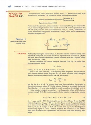 •
338 CHAPTER 7 FIRST· AND SECOND·ORDER TRANSIENT C IRCUITS
APPLICATION
EXAMPLE 7.13
Figure 7.42 ···t
A modelfor a camera flash
charging circuit.
•
Let us return to the camera flash circuit, redrawn in Fig. 7.42, which was discussed in the
introduction of this cbapter. The Xenon flash has the following specifications:
. {minimum 50 V
Voltage required for successful flash: . 70 V
max imum
Equivalent resistance: 80 n
For this particular application, a time constant of 1 ms is required during flash time. In addi-
tion, to minimize the physical size of the circuit, the resistor R] must dissipate no more than
100-mW peak power. We want to determine values for Vs> CF , and RI . Furthermore, we
wish to determine the recharge time, the flash bulb's voltage, current, power, and total energy
dissipated during the flash.
Vs dvCFlt) CF
iB(t)
+
vB(r)
SOLUTION We begin by selecting the source voltage, Vs. Since the capacitor is applied directly to the
Xenon bulb during flash, and since at least 50 V is required to flash, we should set Vs higher
than 50 V. We will somewhat arbitrarily split the difference in the bulb's required voltage
range and select 60 V for Vs.
Now we consider the time constant during the flash time. From Fig. 7.42, during flash,
the time constant is simply
7,22
Given IF = I I11S and RtJ = 80 n , we lind CF = 12.5 fLF.
Next, we turn to the value of RI . At the beginning of the charge time, the capacitor volt-
age is zero and both the current and power in RI are at their maximum values. Setting the
power to the maximum allowed value of 100 mW, we can write
V~ 3600
P = - =--= 01
Rm:l~ RI R1 . 7.23
and find that Rr = 36 kfl. The recharge time is the time required for the capacitor to
charge from zero up to at least 50 V. At that point the flash can be successfully discharged.
We will define r = 0 as the point at which the switch moves from the bulb back to RI • At
( = 0, the capacitor voltage is zero, and at I = co, the capacitor voltage is 60 V; the time
constant is simply R!C,.. . The resulting equation for the capacitor voltage during recharge
is
7.24
At t = t'h~g,. vCF(r) = 50 V. Substituting this and the values of RI and C,. into Eq. (7.24)
yields a charge time of Icll:lrgc = 806 ms-just less than a second. As a point of interest,
let us reconsider our choice for Vs. What happens if Vs is decreased to only 51 V? First,
from Eg. (7.23), RI changes to 26.01 kn. Second, from Eg. (7.24), the charge time
increases only slightly to 1.28 s. Therefore, it appears that selection of Vs will 110t have
much effect on the flash unit's performance, and thus there exists some flexibility in the
design.
 