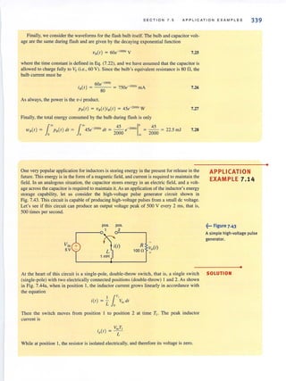 SECTION 7 . 5 APPLICATION EXAMPLES 339
Finally, we consider the waveforms for the flash bulb itself. The bulb and capacitor volt-
age are the same during flash and are given by the decaying exponential function
7.25
where the time constant is defined in Eq. (7.22), and we have assumed that the capacitor is
allowed to charge fully to Vs (i.e., 60 V). Since the bulb's equivalent resistance is 80 n,the
bulb current must be
60e-1OOOr
iB(r) = 80 = 750e- lOoo
' mA
As always, the power is the v-i product.
P8(r) = vB(r)i.(r) = 45e-'000, W
Finally, the total energy consumed by the bulb during flash is only
45e-2OOOI dr = -- e-2OOOI = -- = 2') 5 mJ
1
~ 45 1
0
45
o 2000 ~ 2000 -.
7.26
7.27
7.28
One very popular application for inductors is storing energy in the present for release in the
future. This energy is in the form of a magnetic field, and current is required 10 maintain the
field. In an analogous situation, the capacitor stores energy in an electric field, and a volt-
age across the capacitor is required to maintain it. As an application of the inductor's energy
storage capability, let us consider the high-voltage pulse generator circuit shown in
Fig. 7.43. This circuit is capable of producing high-voltage pulses from a small dc voltage.
Let's see if this circuit can produce an output voltage peak of 500 V every 2 ms, that is,
500 times per second.
pas. pas.
1 2
Yin i(l) R vo(t)sv L 100n +
1 mH
APPLICATION
EXAMPLE 7 .1 4
~... Figure 7.43
A simple high-voltage pulse
generator.
•
At the heart of this circuit is a single-pole, double-throw switch, that is, a single switch SOLUTION
(single-pole) with two electrically connected positions (double-throw) I and 2. As shown
in Fig. 7.44a, when in position 1, the inductor current grows linearly in accordance with
the equation
11T
,
i(r) = - Vi.. dr
L 0
Then the switch moves from position 1 to position 2 at time T. The peak inductor
current is
V T,
i (r) = -'-"-P L
While at position 1, the resistor is isolated electrically, and therefore its voltage is zero.
•
 