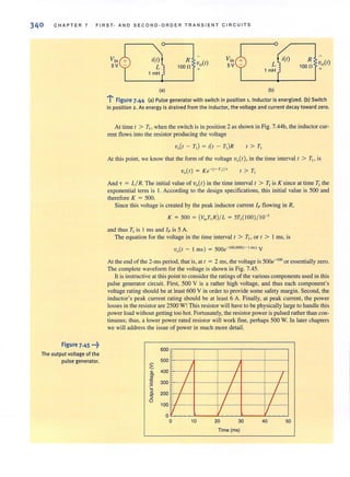 340 CHAPTER 7 FIRST- AND SECOND-ORDER TR ANS IENT CIRCUITS
figure 7.45 •••~
The output voltage of the
pulse generator.
i(l)
L
1 mH
(a)
100~ Vo(l)
+
i(t)
L
1 mH
(b)
R
loon Vo(t)
+
.....j figure 7.44 (a) Pulse generator with switch in position 1. Inductor is energized. (b) Switch
in position 2 . As energy is drained from the inductor, the voltage and current decay toward zero.
At time I > T" when the switch is in position 2 as shown in Fig. 7.44b, the inductor cur-
rent flows into the resistor producing the voltage
vo(t - T, ) = ii' - r,)R
At this point, we know that the form of the voltage volt ), in the time interval I > T" is
I> T,
And T = L/ R. The initial value of vo(t) in the time intervalt > T, is K since at time T, the
exponential term is I. According to the design specifications, this initial value is 500 and
therefore K = 500.
Since this voltage is created by the peak inductor current Ip flowing in R,
K = 500 = (V;.T,R)/L = 5T, ( IOO )/ IO-J
and thus T, is I ms and Ip is 5 A.
The equation for the voltage in the time interval t > T1 , or t > I ms, is
vo(t - 1 IllS) = 500e-1OO,OOO(t- l ms) V
At the end of the 2-ms period, that is, at r = 2 ms, the voltage is 500e-'oo or essentially zero.
The complete waveform for the voltage is shown in Fig. 7.45.
It is instructive at this point to considerthe ratings of the various components used in this
pulse generator circuit. First, 500 V is a rather high voltage. and thus each component's
voltage rating should be at least 600 V in order to provide some safety margin. Second, the
inductor's peak current rating should be at least 6 A. Finally, at peak current, the power
losses in the resistor are 2500 W!This resistor will have to be physically large to handle this
power load withoutgetting too hot. Fortunately, the resistor power is pulsed rather than con-
tinuous; thus, a lower power rated resistor will work fine, perhaps 500 W. In later chapters
we will address the issue of power in much more detail.
~
~
'".'!!
~
'5
S-
~
0
600
500
400
300
/
/
/200
100 /
'/
a
a 10
/
/ /
/ /
/ /
/ /
20 30 40 50
Time (ms)
 