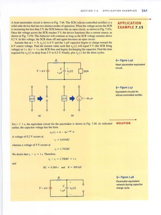 SEC TI ON 7.5 APPLICATION EXAM PLE S 341
A hean pacemaker circuit is shown in Fig. 7.46. The SCR (silicon-controlled rectifier) is a
solid-state device that has two distinct modes of operation. When the voltage across the SCR
is increasing but less than 5 V, the SCR behaves like an open circuit, as shown in Fig. 7.47a.
Once the voltage across the SCR reaches 5 V, the device functions like a current source, as
shown in Fig. 7.47b. This behavior will continue as long as the SCR voltage remains above
0.2 V. At this voltage, the SCR shuts off and again becomes an open circuit.
Assume that at I ; 0, ve(l) is 0 V and the I-,...F capacitor begins to charge toward the
6-V source voltage. Find the resistor value such that vetl) will equal 5 V (the SCR firing
voltage) at I s. At t ; I s, the SCR fires and begins discharging the capacitor. Find the time
required for ve(l ) to drop from 5 V to 0.2 V. Finally, plot ve(l) for the three cycles.
V = 6V ~
seR ..
(a)
I
I
R
C
1 " F
+
vC(t)
seR . .
(b)
seR
APPLICATION
EXAMPLE 7.1 5
~... Figure 7.46
Heart pacemaker equivalent
circuit.
~... Figure 7.47
Equivalent circuits for
silicon-controlled rectifer.
•
For I < 1 s, the equivalent circuit for the pacemaker is shown in Fig. 7.48. As indicated SOLUTION
earlier, the capacitor voltage has the form
vdl) ; 6 - 6e-'IRC V
A voltage of 0.2 V occurs at
I, ; 0.034RC
whereas a voltage of 5 V occurs at
I, ; 1.792RC
We desire that I, - I, ; 1s. Therefore,
I, - I, ; 1.758RC ; I s
and
RC ; 0.569 sand R ; 569 kn
R
+
C
V = 6V f~____l_"F_][~VC_(_I)__~J
~... Figure 7.48
Pacemaker equivalent
network during capacitor
charge cycle.
•
 